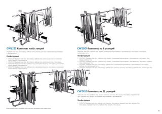 79
CW2912 Комплекс на 12 станций
Зачехления весовых стеков для многоблочного тренажера Icarian недоступны
Перекрестная тяга, тяга сверху, гребная тяга, колонна для тяги, отжимание/подтягивание
с противовесом
Конфигурации
•	CW2223: Перекрестная тяга, тяга сверху, гребная тяга, колонна для тяги, отжимание/
подтягивание с противовесом
•	CW2224: Перекрестная тяга, тяга сверху, гребная тяга, колонна для тяги, тяга сверху
•	CW2270: Перекрестная тяга, гребная тяга, тренировка бицепса, тяга сверху, отжимание/
подтягивание с противовесом
•	CW2275: Перекрестная тяга, гребная тяга, тренировка бицепса, тяга сверху, отжимание/
подтягивание с противовесом
CW2501 Комплекс на 8 станцийCW2222 Комплекс на 6 станций
Перекрестная тяга, гребная тяга, трицепс, отжимание/подтягивание с противовесом, тяга сверху, тяга сверху,
колонна для тяги
Конфигурации
•	 CW2502: Перекрестная тяга, гребная тяга, трицепс, отжимание/подтягивание с противовесом, тяга сверху, тяга
сверху, гребная тяга
•	CW2503: Перекрестная тяга, гребная тяга, трицепс, отжимание/подтягивание с противовесом, тяга сверху, гребная
тяга, колонна для тяги
•	CW2504: Перекрестная тяга, тяга сверху, гребная тяга, отжимание/подтягивание с противовесом, тяга сверху,
гребная тяга, колонна для тяги
•	CW2505: Перекрестная тяга, тяга сверху, гребная тяга, колонна для тяги, тяга сверху, гребная тяга, колонна для тяги
Перекрестная тяга, гребная тяга, трицепс, колонна для тяги, тяга сверху, тяга сверху, перекрестная
тяга, гребная тяга, трицепс, отжимание/подтягивание с противовесом
Конфигурации
•	CW2913: Перекрестная тяга, гребная тяга, трицепс, тяга сверху, перекрестная тяга, гребная тяга,
тяга сверху, перекрестная тяга, гребная тяга, трицепс, тяга сверху
 