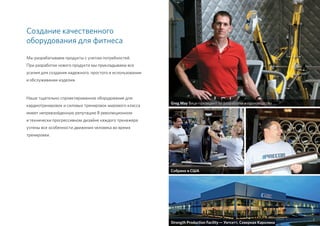 Создание качественного
оборудования для фитнеса
Мы разрабатываем продукты с учетом потребностей.
При разработке нового продукта мы прикладываем все
усилия для создания надежного, простого в использовании
и обслуживании изделия.
Наше тщательно спроектированное оборудование для
кардиотренировок и силовых тренировок мирового класса
имеет непревзойденную репутацию В революционном
и технически прогрессивном дизайне каждого тренажера
учтены все особенности движения человека во время
тренировки.
Greg May Вице-президент по разработке и производству
Собрано в США
7
Strength Production Facility — Уитсетт, Северная Каролина
 