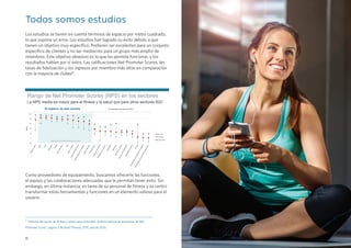 8
Todos somos estudios
Los estudios se tienen en cuenta términos de espacio por metro cuadrado,
lo que supone un error. Los estudios han logrado su éxito debido a que
tienen un objetivo muy específico. Prefieren ser excelentes para un conjunto
específico de clientes y no ser mediocres para un grupo más amplio de
miembros. Este objetivo obsesivo es lo que les permite funcionar, y los
resultados hablan por sí solos. Las calificaciones Net Promoter Scores, las
tasas de fidelización y los ingresos por miembro más altos en comparación
con la mayoría de clubes8
.
Como proveedores de equipamiento, buscamos ofrecerle las funciones,
el equipo y las colaboraciones adecuadas que le permitan tener éxito. Sin
embargo, en última instancia, es tarea de su personal de fitness y su centro
transformar estas herramientas y funciones en un elemento valioso para el
usuario
8
“Informe del sector de fitness y salud para Listen360; Análisis textual de encuestas de Net
Promoter Score,” página 3, Richard Thomas, EVP, julio de 2015.
-20
0
20
40
60
80
100
Rango de Net Promoter Scores (NPS) en los sectores
La NPS media es mayor para el fitness y la salud que para otros sectores B2C
El objetivo de este estudio Comparativa de sectores B2C*
NPS
NPS alta
NPS baja
Media. NPS
Segmentos del sector del fitness y la salud
Fitnessysalud
Salón
Yoga
Bienestar
PilatesArtesmarciales
SpaBaileymúsica
Programasparaniños
Fitness(pequeño-mediano)Fitness(grande)Concesionarios
Cadenasdehoteles
Empresasdeinversión
Minoristas
AerolíneasAlquilerdecoches
Serviciosdepaquetería
Operadoresmóviles
Bancos
ProveedoresdeserviciosdeInternet
Proveedoresdeserviciosdetelevisión
 