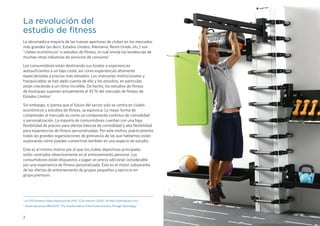2
1 
Los 100 primeros clubes deportivos de 2016, “Club Industry (2016). De http://clubindustry.com/
2 
Sesión educativa IHRSA2015 “The Transformation of the Fitness Industry Through Technology.”
La revolución del
estudio de fitness
La abrumadora mayoría de las nuevas aperturas de clubes en los mercados
más grandes (es decir, Estados Unidos, Alemania, Reino Unido, etc.) son
"clubes económicos" o estudios de fitness, lo cual emula las tendencias de
muchas otras industrias de servicios de consumo.1
Los consumidores están destinando sus fondos a experiencias
autosuficientes a un bajo coste, así como experiencias altamente
especializadas a precios más elevados. Los inversores institucionales y
franquiciados se han dado cuenta de ello y los estudios, en particular,
están creciendo a un ritmo increíble. De hecho, los estudios de fitness
de boutiques suponen actualmente el 42 % del mercado de fitness de
Estados Unidos2
.
Sin embargo, si piensa que el futuro del sector solo se centra en clubes
económicos y estudios de fitness, se equivoca. La mejor forma de
comprender el mercado es como un componente continuo de comodidad
y personalización. La mayoría de consumidores cuentan con una baja
flexibilidad de precios para ofertas básicas de comodidad y alta flexibilidad
para experiencias de fitness personalizadas. Por este motivo, prácticamente
todas las grandes organizaciones de gimnasios de las que hablamos están
explorando cómo pueden convertirse también en una especie de estudio.
Este es el mismo motivo por el que los clubes deportivos principales
están centrados obsesivamente en el entrenamiento personal. Los
consumidores están dispuestos a pagar un precio adicional considerable
por una experiencia de fitness personalizada. Este es el motor subyacente
de las ofertas de entrenamiento de grupos pequeños y ejercicio en
grupo premium.
 