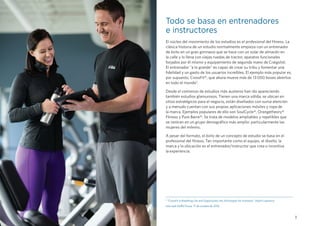 3
Todo se basa en entrenadores
e instructores
El núcleo del movimiento de los estudios es el profesional del fitness. La
clásica historia de un estudio normalmente empieza con un entrenador
de éxito en un gran gimnasio que se hace con un solar de almacén en
la calle y lo llena con viejas ruedas de tractor, aparatos funcionales
forjados por él mismo y equipamiento de segunda mano de Craigslist.
El entrenador "a lo grande" es capaz de crear su tribu y fomentar una
fidelidad y un gasto de los usuarios increíbles. El ejemplo más popular es,
por supuesto, CrossFit®, que ahora mueve más de 13 000 boxes abiertos
en todo el mundo3
.
Desde el comienzo de estudios más austeros han ido apareciendo
también estudios glamurosos. Tienen una marca sólida, se ubican en
sitios estratégicos para el negocio, están diseñados con suma atención
y a menudo cuentan con sus propias aplicaciones móviles y ropa de
la marca. Ejemplos populares de ello son SoulCycle®, Orangetheory®
Fitness y Pure Barre®. Se trata de modelos ampliables y repetibles que
se centran en un grupo demográfico más amplio: particularmente las
mujeres del milenio.
A pesar del formato, el éxito de un concepto de estudio se basa en el
profesional del fitness. Tan importante como el equipo, el diseño, la
marca y la ubicación es el entrenador/instructor que crea o incentiva
la experiencia.
3 
“CrossFit Is Breathing Life and Opportunity into Activewear for Investors,” Adam Lawrence,
sitio web GURU Focus, 17 de octubre de 2016.
 