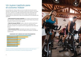 4
Un nuevo capítulo para
el ciclismo indoor
Las bicicletas de ciclismo indoor son una increíble herramienta que los
estudios han aprovechado. Las bicicletas ocupan poco espacio, son fáciles
de mover y ofrecen un increíble entrenamiento de alta intensidad. Esto
ha provocado un renacimiento del ciclismo indoor, impulsado por tres
megatendencias subyacentes (cada una estudiada de forma detallada más
adelante):
1. Entrenamiento de grupos pequeños que combina entrenamiento de
alta intensidad y entrenamiento funcional. CrossFit lideró esta primera
iniciativa y muchos otros la han seguido.
2. Ejercicio de grupo híbrido llevado a cabo por usuarios que buscan
cada vez más formatos exclusivos y atractivos y operadores que
necesitan competir con la aparición de la programación del estudio de
fitness.
3. Entrenamientos lúdicos impulsados por equipo con sensores y
usuarios conectados a una solución digital (por ejemplo, una tabla de
clasificación).
De acuerdo con el informe de equipamiento IHRSA de 2016, las bicicletas de ciclismo indoor fueron el
elemento de cardio número uno más utilizado en el entrenamiento de grupos pequeños.
UNIDADES DE CARDIO EN FUNCIONAMIENTO
BICICLETAS DE CICLISMO EN GRUPO
CINTA DE CORRER
MOTION TRAINER DE ELÍPTICAS
BICICLETAS DE EJERCICIO VERTICALES
BICICLETAS DE EJERCICIO RECLINADAS
MOTION TRAINER ALTERNATIVO
ESCALADORAS, MÁQUINAS DE SUBIR
ESCALERAS Y SIMILARES
REMOS
ERGÓMETRO DE TREN SUPERIOR
19,2
15,4
11,5
5,7
4,5
3,8
3,8
3,7
3,7
 