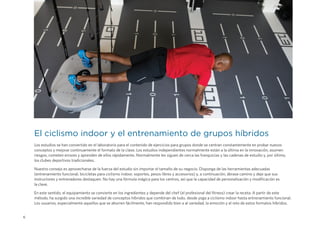 6
El ciclismo indoor y el entrenamiento de grupos híbridos
Los estudios se han convertido en el laboratorio para el contenido de ejercicios para grupos donde se centran constantemente en probar nuevos
conceptos y mejorar continuamente el formato de la clase. Los estudios independientes normalmente están a la última en la innovación, asumen
riesgos, cometen errores y aprenden de ellos rápidamente. Normalmente les siguen de cerca las franquicias y las cadenas de estudio y, por último,
los clubes deportivos tradicionales.
Nuestro consejo es aprovecharse de la fuerza del estudio sin importar el tamaño de su negocio. Disponga de las herramientas adecuadas
(entrenamiento funcional, bicicletas para ciclismo indoor, soportes, pesos libres y accesorios) y, a continuación, ábrase camino y deje que sus
instructores y entrenadores destaquen. No hay una fórmula mágica para los centros, así que la capacidad de personalización y modificación es
la clave.
En este sentido, el equipamiento se convierte en los ingredientes y depende del chef (el profesional del fitness) crear la receta. A partir de este
método, ha surgido una increíble variedad de conceptos híbridos que combinan de todo, desde yoga a ciclismo indoor hasta entrenamiento funcional.
Los usuarios, especialmente aquellos que se aburren fácilmente, han respondido bien a al variedad, la emoción y el reto de estos formatos híbridos.
 