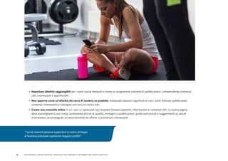 8 Tecnologia e social network: utilizzare l’era digitale a vantaggio del centro sportivo
•	 Impostare obiettivi raggiungibili per i vostri social network e creare un programma costante di pubblicazioni, comprendente contenuti
utili, interessanti e approfonditi.
•	 Non apparire come un'attività che cerca di vendere un prodotto. Instaurate relazioni significative con i vostri follower pubblicando
contenuti interessanti e interagite con loro sul vostro sito.
•	 Creare una comunità online in cui i soci e i potenziali soci possano trovare supporto, informazioni e contenuti utili. La vostra pagina
deve assomigliare a una rivista, contenente articoli di qualità, immagini o pubblicazioni, guide nutrizionali e suggerimenti su salute
e benessere, accompagnati occasionalmente da offerte o promozioni interessanti.
"I social network possono supportare la vostra strategia
di business principale e generare maggiori profitti".
 