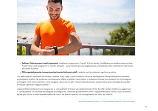 9
•	 Coltivare l'interesse per i vostri programmi. Iniziate con programmi o "campi" di breve durata che abbiano una solida presenza online.
Trasformate i vostri programmi in eventi e utilizzate i social network per coinvolgere soci o potenziali soci che si dimostrano interessati
alle vostre iniziative.
•	 Offrire periodicamente riconoscimento ai membri del vostro staff o stabilire con loro relazioni significative online.
Una delle cose più importanti da ricordare, sostiene Gray, è che "i vostri contenuti sui social media devono offrire informazioni stimolanti
e interessanti ai lettori. Se pubblicate continuamente offerte o vendite, i vostri lettori si stuferanno. Fornite loro contenuti che li incoraggino
a interagire con il vostro marchio e che li spingano a parlarne con altri. I social network possono supportare la vostra strategia di business
principale e generare maggiori profitti".6
Le possibilità di combinare la tecnologia con la vostra attività di fitness sono praticamente infinite. Sia che il vostro obiettivo sia aggiornare
la vostra palestra con strutture tecnologiche all'avanguardia o ampliare gli allenamenti online, integrare nel vostro centro i nuovi strumenti
digitali può influire in modo esponenziale sulla cultura del vostro impianto, sul coinvolgimento dei soci e sul bilancio.
6
Sessione di formazione dell'IHRSA2015 “Using Social Media to Engage Your Team and Members".
 