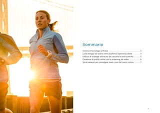 1
Unione di tecnologia e fitness . . . . . . . . . . . . . . . . . . . . . . . . . . . . . . . . . . . 2
La tecnologia nel vostro centro trasforma l'esperienza cliente . . . . . . . . . 4
Utilizzo di strategie online per far crescere la vostra attività . . . . . . . . 5
Creazione di profitti online con lo streaming dei video . . . . . . . . . . . .  6
Social network per coinvolgere team e soci del vostro centro. . . . . . . . 7
Sommario
 