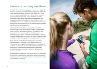 2
2
Sessione di formazione dell'IHRSA2015 “The Transformation of the Fitness Industry Through Technology".
Unione di tecnologia e fitness
Quella del 21° secolo è stata la più grande rivoluzione tecnologica di
sempre, in particolare grazie alla comparsa dei dispositivi mobili e dei
social network. Ogni giorno compaiono nuovi gadget, app e risorse
online che promettono di trasformare il mondo. Alcune innovazioni
sono state dimenticate in fretta, mentre altre hanno cambiato
per sempre il nostro settore. Ma come si può sapere a priori quali
progressi tecnologici meritano di essere adottati e quali di essere
ignorati? Secondo il team di EXOS, un'azienda leader nell'allenamento
prestazionale integrato per atleti, e di Red Whisk Marketing, il segreto
sta nel conoscere il proprio pubblico.2
John Golden, Presidente dello sviluppo prodotti presso EXOS,
è convinto che l'utilizzo della tecnologia consenta di segmentare in
modo più efficace i potenziali soci. Sostiene che "sapere chi sono
i propri clienti è importante quando si tratta di implementare una
tecnologia rivolta al fitness".² Un modo semplice per farlo è realizzare
un'analisi demografica e concorrenziale del proprio mercato e cercare
su Google il proprio centro per determinarne la presenza in Internet.
Bryan O’Rourke, Fondatore e CEO di Integrus LLC e Presidente
del Fitness Industry Technology Council, aggiunge inoltre che
"la tecnologia ha incoraggiato idee che dissolvono i limiti tradizionali,
ci sfidano a disfarci dei nostri preconcetti sul settore e a riflettere sulla
nostra attività in modo diverso. Ha portato sulla scena modelli
di business innovativi, come Uber e Netflix, che hanno avuto un
enorme successo".¹
Essere in grado di comprendere cosa cercano i soci in una palestra e in
un'esperienza di allenamento è fondamentale quando si prendono in
considerazione nuove tecnologie da integrare nel vostro centro e nella
vostra strategia di marketing.
 
