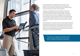 3
Una volta in possesso di un'approfondita conoscenza in merito,
la capacità di pensare al di fuori degli schemi per coinvolgere e
sfidare i soci può contribuire a trasformare non solo la vostra attività,
ma potenzialmente anche l'intero settore del fitness.
"Integrare la tecnologia all'interno dei programmi di fitness può
incrementare la fidelizzazione dei soci e aumentare i profitti del
centro derivanti dai soci esistenti",² afferma Golden. La tecnologia
non è semplicemente una nuova app o gadget, ma al contrario può
includere sistemi completi che aiutano a tenere traccia dell'attività dei
soci per ottenere dati utilizzabili nella creazione di programmi migliori
e consentirvi di rimanere in contatto con i vostri soci anche al di fuori
del centro.
O’Rourke afferma che "il settore crescerà in maniera esponenziale grazie
al coinvolgimento e all'ampliamento del pubblico tramite app, accessori
indossabili e personalizzazione. La comprensione del percorso cliente
grazie ai dati raccolti consente di creare esperienze personali di qualità
superiore. La tecnologia supporta gli sforzi di fidelizzazione attraverso il
coinvolgimento e promuove inoltre la lealtà".¹
"La tecnologia ha incoraggiato idee che dissolvono i limiti
tradizionali, ci sfidano a disfarci dei nostri preconcetti sul
settore e a riflettere sulla nostra attività in modo diverso".
 