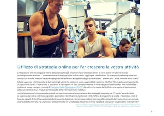 5
Utilizzo di strategie online per far crescere la vostra attività
L'integrazione della tecnologia all'interno della vostra attività è fondamentale se desiderate tenere le porte aperte nell'odierno mondo
tecnologicamente avanzato. L'implementazione di strategie online può aiutarvi a raggiungere tale obiettivo. "Le strategie di marketing online non
sono più un optional, ma sono necessarie per garantire la rilevanza e l'appetibilità agli occhi dei clienti", afferma Vito Lafata, personal brand coach.4
Lafata suggerisce che la raccolta di dati tramite gli utenti che visitano la vostra pagina Web trasforma il traffico Web in potenziali opportunità
di captazione clienti. Se non create la possibilità di raccogliere tali dati, comprometterete in modo negativo i vostri profitti. Per risolvere tale
problema, potete creare un sistema di Customer Value Optimization (CVO) che indirizzi le risorse del traffico a una pagina di destinazione
settoriale contenente un modulo per la raccolta delle informazioni dei visitatori.4
Anche la creazione di un business plan online è una fase importante nel potenziamento della strategia di marketing nel 21° secolo. Secondo Lafata,
un business plan online contribuisce a rendere automatica l'identificazione di potenziali clienti, l'offerta di programmi, la vendita e l'assistenza clienti di
base. La capacità di identificare potenziali clienti consente di dedicare il tempo risparmiato ad altre aree della vostra attività. L'elemento umano non può
essere del tutto eliminato, ma un processo CVO combinato con una strategia di business online è in grado di potenziare il successo della vostra attività.4
4
Sessione di formazione dell'IHRSA2015 “Online Strategies to Grow Your Leads, Customers, and Revenue.”
 