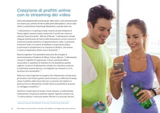 6 Tecnologia e social network: utilizzare l’era digitale a vantaggio del centro sportivo
Creazione di profitti online
con lo streaming dei video
Grazie alla popolarità dello streaming dei video online i vostri personal trainer
non saranno più confinati all'interno delle pareti della palestra: i servizi video
online vi consentiranno di portare gli allenamenti a casa dei vostri soci.
"L'allenamento e il coaching virtuale, insieme ad altre tendenze di
fitness digitali, possono essere trasformati in profitti per creare un
ulteriore flusso di entrate", afferma O’Rourke. "L'allenamento virtuale
integrato direttamente all'interno delle attrezzature è ormai comune in
numerose aziende produttrici di apparecchiature cardio. La presenza
di elementi ludici e di sistemi di feedback è ampiamente estesa
e promuove la competizione e la creazione di obiettivi, che aiutano
a creare un'esperienza utente unica e divertente". ¹
Rasmus Ingerslev, Vice presidente esecutivo del consiglio di
amministrazione e Fondatore di Wexer Virtual, afferma: "L'allenamento
virtuale è il biglietto di ingresso per il futuro, poiché gli odierni
consumatori si aspettano di ottenere ciò che desiderano quando
vogliono. Le lezioni di allenamento virtuale non intendono sostituire
le tradizionali sessioni dal vivo, ma integrarle nei momenti in cui la
struttura non è accessibile". 5
Nella sua ricerca Ingerslev ha scoperto che l'allenamento virtuale aiuta
gli istruttori a far fronte a grandi carichi di lavoro e a rafforzare al tempo
stesso il pubblico delle lezioni dal vivo. Le persone che mettono in
pratica prima un allenamento virtuale hanno la possibilità di acquisire
un vantaggio competitivo. 5
Anche se l'investimento di tempo e fondi necessari a implementare
l'allenamento virtuale può sembrare ingente, Ingerslev sostiene che
"in ultima istanza, il costo può essere inferiore a un euro per lezione".
5
Sessione di formazione dell'IHRSA2015 “Virtual Class: The End of Empty Studio Space.”
 