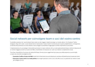 7
Social network per coinvolgere team e soci del vostro centro
Si potrebbe sostenere che i social network hanno avuto uno dei maggiori impatti tecnologici sul mondo odierno. Con Facebook, Twitter,
Instagram, blog e altri canali, i social network hanno rivoluzionato il nostro modo di comunicare più di quanto probabilmente ci immaginiamo.
Un'attività senza presenza sui social network si lascia sfuggire la possibilità di raggiungere una fetta importante di consumatori.
L'implementazione di una strategia in tale ambito può aiutarvi a creare contenuti utili a un costo potenzialmente basso e attirerà l'attenzione di
un numero maggiore di utenti sul vostro sito Web, consentendovi di instaurare con i vostri soci relazioni completamente nuove.
Trina Gray, imprenditrice di successo nel settore del fitness, fornisce alcuni suggerimenti per avere una solida presenza sui social media
e creare una comunità coinvolgente online:
•	 Aumentare il traffico al vostro sito Web tramite link di riferimento da social network per contribuire all'identificazione di potenziali clienti.
•	 Descrivere il vostro centro in un modo positivo che invogli le persone a unirsi a voi e che offra ai soci o ai potenziali soci ulteriori canali
per collegarsi con voi.
 