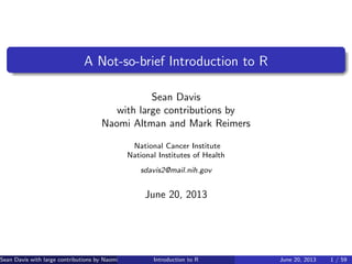 A Not-so-brief Introduction to R
Sean Davis
with large contributions by
Naomi Altman and Mark Reimers
National Cancer Institute
National Institutes of Health
sdavis2@mail.nih.gov
June 20, 2013
Sean Davis with large contributions by Naomi Altman and Mark Reimers (NCI, NIH)Introduction to R June 20, 2013 1 / 59
 