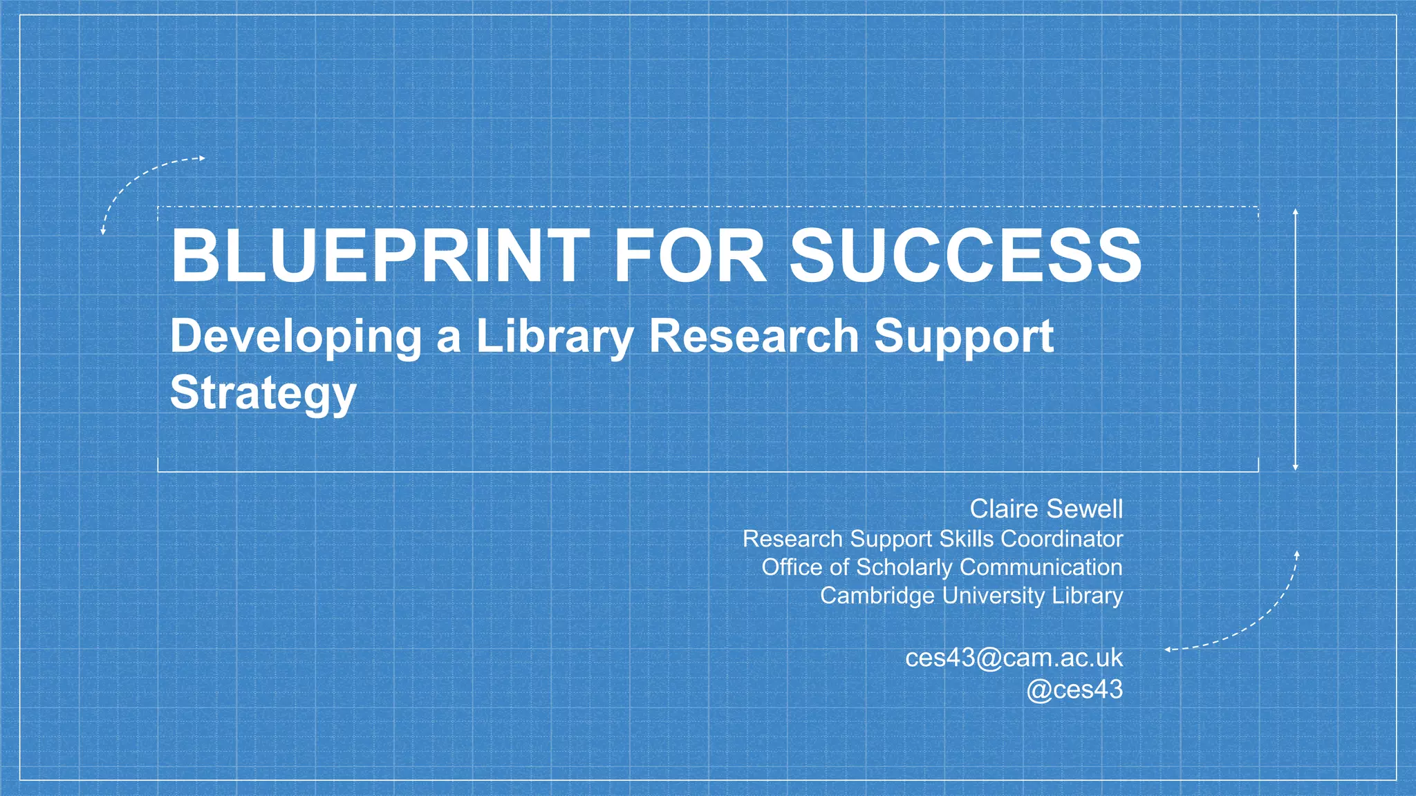 BLUEPRINT FOR SUCCESS
Claire Sewell
Research Support Skills Coordinator
Office of Scholarly Communication
Cambridge University Library
ces43@cam.ac.uk
@ces43
Developing a Library Research Support
Strategy
 
