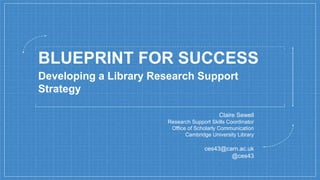 BLUEPRINT FOR SUCCESS
Claire Sewell
Research Support Skills Coordinator
Office of Scholarly Communication
Cambridge University Library
ces43@cam.ac.uk
@ces43
Developing a Library Research Support
Strategy
 