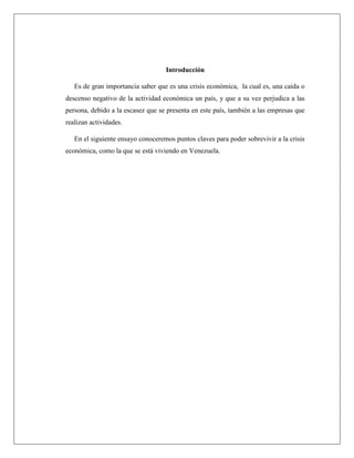 Introducción
Es de gran importancia saber que es una crisis económica, la cual es, una caída o
descenso negativo de la actividad económica un país, y que a su vez perjudica a las
persona, debido a la escasez que se presenta en este país, también a las empresas que
realizan actividades.
En el siguiente ensayo conoceremos puntos claves para poder sobrevivir a la crisis
económica, como la que se está viviendo en Venezuela.
 