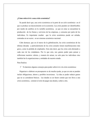 ¿Cómo sobrevivir a una crisis económica?
Se puede decir que, una crisis económica es la parte de un ciclo económico en el
que se produce un decrecimiento en la economía. Las crisis pueden ser identificables
por medio de cambios en la variable económica, ya que en estas se encuentran la
producción de los bienes y servicios de las empresas, y consumo por parte de los
individuos. Es importante resaltar que la crisis económica puede ser aislada,
centradas en un sector, en un sistemas económico nacional.
Cabe destacar, que en el marco de la globalización, las crisis económicas de las
últimas décadas y particularmente de las crisis actuales tienen manifestaciones más
grave, como la pérdida de empleados. Esta más decir, que las crisis está afectando a
cada uno de los ciudadanos. Por lo que esto, nos genera poder para pensar y
reflexionar nuestros valores, y manera de actuar, no solo para los individuos sino
también las la organizaciones y entidades de nuestro estado.
Para finaliza:
 Te daremos algunos consejos para poder sobrevivir a la crisis económica:
Organizar o elaborar un presupuesto es de mucha ayuda, ya que en esta se pueden
incluir obligaciones, ahorro y posibles inversiones. La idea es poder reducir gastos
que no se consideren básicos. Las deudas es un factor común que nos lleva a una
crisis económica, cometer el error de pagar una deuda y saltar a otra.
 