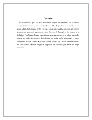 Conclusión
Se ha concluido que, las crisis económicas surgen mayormente a las de un mal
manejo de los recursos, así como también la falta de producción nacional, por la
caída del producto interno bruto, lo que a su vez desencadena una seria de factores
comunes en una crisis económica, como lo son: el desempleo, las escasez y la
inflación. Esto lleva a algunos grupos de personas a emigrar a otros países para poder
buscar una mejor oportunidad de trabajo y un mejor poder adquisitivo, y como
ejemplo de la situación está Venezuela, la cual al tener una crisis económica notable,
los venezolanos debieron emigrar a los países más cercanos para tener una mejor
economía.
 