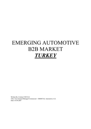 EMERGING AUTOMOTIVE
     B2B MARKET
       TURKEY




Written By: Coskun UNCULU
Title: Vice General Manager/Commercial – ERMETAL Automotive A.S.
Date: 03.09.2007
 