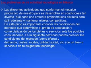 Los problemas de mi actividad tecnológica en México

 Las diferentes actividades que conforman el mosaico
  productivo de nuestro país se desarrollan en condiciones tan
  diversa que cada una enfrenta problemáticas distintas para
  salir adelante y mantener niveles competitivos.
  En este puno es importante conocer las condiciones del
  mercado que determinan el grado de aceptación y
  comercialización de los bienes o servicios ante los posibles
  consumidores. En la siguiente actividad podrás precisar las
  condiciones del mercado (como oferta) y
  demanda, costos, modas, utilidad social, etc.) de un bien o
  servicio a de tu asignatura tecnología.
 