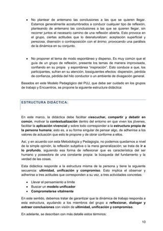 No plantear de antemano las conclusiones a las que se quieren llegar.
Estamos generalmente acostumbrados a conducir cualquier tipo de reflexión,
planteando de antemano las conclusiones a las que se quieren llegar, sin
recorrer juntos el necesario camino de una reflexión abierta. Esto provoca en
el grupo, ciertas actitudes que lo desnaturalizan: aceptación superficial y
perezosa, disensión o contraposición con el ánimo; provocando una parálisis
de la dinámica en su conjunto.
No proponer el tema de modo espontáneo y disperso. Es muy común que el
guía de un grupo de reflexión, presente los temas de manera improvisada,
confiando en su propia y espontánea ―inspiración‖. Esto conduce a que, los
participantes, sufran en su atención, lossiguientes efectos: dispersión, pérdida
de confianza, pérdida del hilo conductor o un ambiente de divagación general.
Basados en este Modelo Pedagógico del PUJ, que debe ser cuidado en los grupos
de trabajo y Encuentros, se propone la siguiente estructura didáctica:
ESTRUCTURA DIDÁCTICA:
En este marco, la didáctica debe facilitar elescuchar, compartir y debatir en
común, motivar la contextualización dentro del entorno en que viven los jóvenes,
facilitar la aplicación vivencial y sobre todo corresponder a la estructura propia de
la persona humana; esto es, a su forma singular de pensar algo, de adherirse a los
valores de actuación que esto le propone y de obrar conforme a ellos.
Así, y en acuerdo con esta Metodología y Pedagogía, no podemos quedarnos a nivel
de la simple opinión, la reflexión subjetiva o la mera generalización; se trata de ir a
lo profundo, siguiendo esa forma de reflexionar que es característica del ser
humano y poseedora de una constante propia: la búsqueda del fundamento y la
verdad de las cosas.
Esta didáctica responde a la estructura misma de la persona y tiene la siguiente
secuencia: ultimidad, unificación y compromiso. Esto implica el observar y
adherirse a tres actitudes que corresponden a su vez, a tres actividades concretas:
Llevar el pensamiento a límite
Buscar un modelo unificador
Comprometerse vitalmente
En este sentido, debemos tratar de garantizar que la dinámica de trabajo responda a
esta estructura, ayudando a los miembros del grupo a reflexionar, dialogar y
extraer conclusiones con visión de ultimidad, unificación y compromiso.
En adelante, se describen con más detalle estos términos:
10