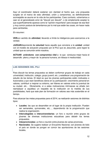 Aquí el coordinador deberá sostener con claridad el hecho que, una propuesta
surgida en el marco de esta ultimidad, unión y compromiso, es definitivamente
aconsejable se asuma en la vida de los participantes. Caso contrario, volveríamos a
caer en el generalizado error de "discutir por discutir", o de simplemente aceptar lo
que superficialmente aparece como la ―opinión mayoritaria‖ para escapar de esa fácil
y muy común postura de lamentarnos por lo mal que están las cosas, sin hacer nada
para cambiarlas.
En resumen:
VERcon sentido de ultimidad, llevando a límite la inteligencia para acercarnos a la
verdad.
JUZGARdisponiendo la voluntad hacia aquello que conviene a la unidad: unidad
con el modelo de actuación propuesto por el PUJ que es Jesucristo, para lograr la
unidad que es comunión entre nosotros.
ACTUAR uniéndome con compromiso vital a lo que conduzca mejor hacia el
desarrollo pleno y mayor de la persona humana, sin tibieza ni mediocridad.
LAS SESIONES DEL PUJ
Para discutir los temas propuestos se deben conformar grupos de trabajo en cada
universidad, institución, colegio, grupo juvenil, etc. y establecer una programación de
estudio de los temas. El ideal es que los jóvenes participantes estén motivados e
ilusionados y que vean beneficios claros en su participación: crecimiento personal en
valores, contribuir a mejorar su entorno, ser líderes en valores entre la juventud de
su ciudad, etc… Obviamente, si a estas motivaciones intrínsecas se añade (sin
reemplazar a aquellas) un respaldo de la institución en la medida de sus
posibilidades, hará que este plan de formación en valores sea más sostenible en el
tiempo.
Para alcanzar las metas propuestas para el 2014, se realizarán sesiones de distintos
tipos:
Locales: las que se desarrollan en el lugar de la propia institución. Pueden
ser semanales, quincenales, etc…, dependiendo de la programación que
realice la organización.
Intercolegiales o interuniversitarias: un foro o reunión entre grupos de
jóvenes de diversas instituciones educativas para debatir los temas
propuestos.
Interprovinciales: un foro o reunión entre jóvenes de varias provincias.
Nacionales: Se sugiere realizar un Encuentro Nacional, con jóvenes de todo
el país en donde se pongan en común las aportaciones de las sesiones
locales.
12