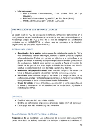 Internacionales:
o PUJ Encuentro Latinoamericano, 11-14 octubre 2012, en Loja
(Ecuador).
o PUJ Sesión Internacional: agosto 2013, en Sao Paulo (Brasil)
o PUJ Sesión Universal: 2014 en Berlín (Alemania)
ORGANIZACIÓN DE LAS SESIONES LOCALES
La sesión local del PUJ es un espacio de reflexión, formación y compromiso en el
cual grupos de trabajo discutirán uno de los temas de este pre-cuaderno siguiendo la
metodología propia del PUJ y tras de la cual se recogerán las aportaciones
originales en un MANIFIESTO, el mismo que se entregará a la Comisión
Organizadora del Encuentro Nacional del PUJ.
RESPONSABILIDADES
Coordinador de la sesión, quien conoce la metodología propia del PUJ y
está familiarizado con la Carta Magna, coordina la sesión y motiva y organiza
a los participantes. Explica con claridad los objetivos y la metodología a los
grupos de trabajo. Coordina y acompaña el proceso de síntesis y elaboración
de conclusiones. Deberá tener siempre en cuenta la futura proyección del
trabajo de los grupos y el suyo propio, cuidando de mantener una tensión
creativa con esta necesidad, pero de modo equilibrado y discreto.
Moderador del grupo de trabajo, joven miembro del grupo de trabajo que
lidera la discusión, propone situaciones y concilia opiniones y posturas.
Secretario, joven miembro del grupo de trabajo que recoje los datos de los
participantes, analiza y sintetiza las aportaciones en la ficha correspondiente y
entrega el documento de síntesis al coordinador de la sesión.
Grupo de trabajo, jóvenes entusiastas, que discuten el tema propuesto para
la sesión y concuerdan en las conclusiones de la discusión, siguiendo la
metodología del PUJ.
DINÁMICA
Planificar sesiones de 1 hora u hora y media.
Dividir a los participantes en pequeños grupos de trabajo (de 4 a 6 personas)
Cada grupo elije a su moderador y a su secretario.
PLANIFICACIÓN PROPUESTA PARA LA SESIÓN:
Preparación de las sesiones: Los participantes de la sesión local previamente,
deben haber leído los textos y materiales que se hayan preparado sobre el tema. El
13
