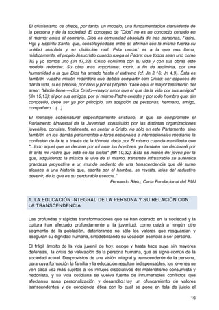 El cristianismo os ofrece, por tanto, un modelo, una fundamentación clarividente de
la persona y de la sociedad. El concepto de "Dios" no es un concepto cerrado en
sí mismo; antes al contrario. Dios es comunidad absoluta de tres personas, Padre,
Hijo y Espíritu Santo, que, constituyéndose entre sí, afirman con la misma fuerza su
unidad absoluta y su distinción real. Esta unidad es a la que nos llama,
místicamente, el propio Jesucristo cuando ruega al Padre: que todos sean uno como
Tú y yo somos uno (Jn 17,22). Cristo confirma con su vida y con sus obras este
modelo redentor. Su obra más importante: morir, a fin de redimirla, por una
humanidad a la que Dios ha amado hasta el extremo (cf. Jn 3,16; Jn 4,9). Ésta es
también vuestra misión redentora que debéis compartir con Cristo: ser capaces de
dar la vida, si es preciso, por Dios y por el prójimo. Yace aquí el mayor testimonio del
amor: "Nadie tiene —dice Cristo—mayor amor que el que da la vida por sus amigos"
(Jn 15,13); si por sus amigos, por el mismo Padre celeste y por todo hombre que, sin
conocerlo, debe ser ya por principio, sin acepción de personas, hermano, amigo,
compañero... (...)
El mensaje sobrenatural específicamente cristiano, al que se compromete el
Parlamento Universal de la Juventud, constituido por las distintas organizaciones
juveniles, consiste, finalmente, en sentar a Cristo, no sólo en este Parlamento, sino
también en los demás parlamentos o foros nacionales e internacionales mediante la
confesión de la fe a través de la fórmula dada por Él mismo cuando manifiesta que
"...todo aquel que se declare por mí ante los hombres, yo también me declararé por
él ante mi Padre que está en los cielos" (Mt 10,32). Ésta es misión del joven por la
que, adquiriendo la mística fe viva de sí mismo, transmite infrustrable su auténtica
grandeza proyectiva a un mundo sediento de una transcendencia que dé sumo
alcance a una historia que, escrita por el hombre, se revista, lejos del reductivo
devenir, de lo que es su perdurable esencia.‖
Fernando Rielo, Carta Fundacional del PUJ
1. LA EDUCACIÓN INTEGRAL DE LA PERSONA Y SU RELACIÓN CON
LA TRANSCENDENCIA
Las profundas y rápidas transformaciones que se han operado en la sociedad y la
cultura han afectado profundamente a la juventud, como quizá a ningún otro
segmento de la población, deteriorando no sólo los valores que resguardan y
aseguran su dignidad humana, sinodebilitando su vocación esencial a ser persona.
El frágil ámbito de la vida juvenil de hoy, acoge y hasta hace suya sin mayores
defensas, la crisis de valoración de la persona humana, que es signo común de la
sociedad actual. Desprovistos de una visión integral y transcendente de la persona,
para cuya formación la familia y la educación resultan indispensables, los jóvenes se
ven cada vez más sujetos a los influjos disociativos del materialismo consumista y
hedonista, y su vida cotidiana se vuelve fuente de innumerables conflictos que
afectansu sana personalización y desarrollo.Hay un ofuscamiento de valores
transcendentes y de conciencia ética con lo cual se pone en tela de juicio el
16