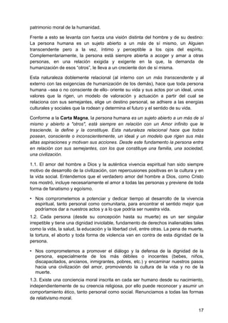 patrimonio moral de la humanidad.
Frente a esto se levanta con fuerza una visión distinta del hombre y de su destino:
La persona humana es un sujeto abierto a un más de sí mismo, un Alguien
transcendente pero a la vez, íntimo y perceptible a los ojos del espíritu.
Complementariamente, la persona está siempre abierta a acoger y amar a otras
personas, en una relación exigida y exigente en la que, la demanda de
humanización de esos ―otros‖, le lleva a un creciente don de sí misma.
Esta naturaleza doblemente relacional (al interno con un más transcendente y al
externo con las exigencias de humanización de los demás), hace que toda persona
humana –sea o no consciente de ello- oriente su vida y sus actos por un ideal, unos
valores que la rigen, un modelo de valoración y actuación a partir del cual se
relaciona con sus semejantes, elige un destino personal, se adhiere a las energías
culturales y sociales que la rodean y determina el futuro y el sentido de su vida.
Conforme a la Carta Magna, la persona humana es un sujeto abierto a un más de sí
mismo y abierto a "otros", está siempre en relación con un Amor infinito que le
trasciende, la define y la constituye. Esta naturaleza relacional hace que todos
posean, consciente o inconscientemente, un ideal y un modelo que rigen sus más
altas aspiraciones y motivan sus acciones. Desde este fundamento la persona entra
en relación con sus semejantes, con los que constituye una familia, una sociedad,
una civilización.
1.1. El amor del hombre a Dios y la auténtica vivencia espiritual han sido siempre
motivo de desarrollo de la civilización, con repercusiones positivas en la cultura y en
la vida social. Entendemos que el verdadero amor del hombre a Dios, como Cristo
nos mostró, incluye necesariamente el amor a todas las personas y previene de toda
forma de fanatismo y egoísmo.
• Nos comprometemos a potenciar y dedicar tiempo al desarrollo de la vivencia
espiritual, tanto personal como comunitaria, para encontrar el sentido mejor que
podríamos dar a nuestros actos y a lo que podría ser nuestra vida.
1.2. Cada persona (desde su concepción hasta su muerte) es un ser singular
irrepetible y tiene una dignidad inviolable, fundamento de derechos inalienables tales
como la vida, la salud, la educación y la libertad civil, entre otras. La pena de muerte,
la tortura, el aborto y toda forma de violencia van en contra de esta dignidad de la
persona.
• Nos comprometemos a promover el diálogo y la defensa de la dignidad de la
persona, especialmente de los más débiles o inocentes (bebes, niños,
discapacitados, ancianos, inmigrantes, pobres, etc.) y encaminar nuestros pasos
hacia una civilización del amor, promoviendo la cultura de la vida y no de la
muerte.
1.3. Existe una conciencia moral inscrita en cada ser humano desde su nacimiento,
independientemente de su creencia religiosa, por ello puede reconocer y asumir un
comportamiento ético, tanto personal como social. Renunciamos a todas las formas
de relativismo moral.
17
