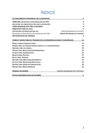 ÍNDICE
EL PARLAMENTO UNIVERSAL DE LA JUVENTUD 3
TEMA DEL ENCUENTRO LATINOAMERICANO DEL PUJ: 4
EDUCACIÓN: EN CAMINO HACIA UNA NUEVA CIVILIZACIÓN 4
CÓMO MANEJAR ESTE PRE-CUADERNO 4
OBJETIVOS PARA EL 2012 5
ENCUENTROS CONTINENTALES DEL PUJ ERROR! BOOKMARK NOT DEFINED.
PROGRAMA DEL ENCUENTRO LATINOAMERICANO DEL PUJ ERROR! BOOKMARK NOT DEFINED.
METODOLOGÍA DE TRABAJO 6
TEMAS Y GUÍAS PARA EL TRABAJO EN LAS SESIONES LOCALES Y NACIONALES 14
MARCO TEÓRICO INTRODUCTORIO. 14
PRIMER TEMA: LA PERSONA HUMANA ABIERTA A LA TRANSCENDENCIA. 16
SEGUNDO TEMA: LA FAMILIA 19
TERCER TEMA: RELACIONES INTERPERSONALES 23
CUARTO TEMA: SOCIEDAD CIVIL 25
QUINTO TEMA: POLÍTICA 27
SEXTO TEMA: TRABAJO 30
SÉPTIMO TEMA: RELACIONES ECONÓMICAS 33
OCTAVO TEMA: RELACIONES EDUCATIVAS 35
NOVENO TEMA: REDES DE COMUNICACIÓN 39
DÉCIMO TEMA: MEDIO AMBIENTE 42
MODELO DE SESIÓN ERROR! BOOKMARK NOT DEFINED.
DATOS INFORMATIVOS DE INTERÉS. 2
2