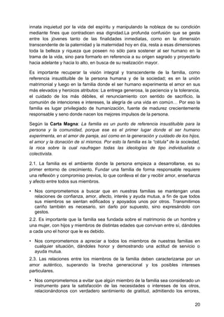 innata inquietud por la vida del espíritu y manipulando la nobleza de su condición
mediante fines que contradicen esa dignidad.La profunda confusión que se gesta
entre los jóvenes tanto de las finalidades inmediatas, como en la dimensión
transcendente de la paternidad y la maternidad hoy en día, resta a esas dimensiones
toda la belleza y riqueza que poseen no sólo para sostener al ser humano en la
trama de la vida, sino para formarlo en referencia a su origen sagrado y proyectarlo
hacia adelante y hacia lo alto, en busca de su realización mayor.
Es importante recuperar la visión integral y transcendente de la familia, como
referencia insustituible de la persona humana y de la sociedad; es en la unión
matrimonial y luego en la familia donde el ser humano experimenta el amor en sus
más elevados y heroicos atributos: La entrega generosa, la paciencia y la tolerancia,
el cuidado de los más débiles, el renunciamiento con sentido de sacrificio, la
comunión de intenciones e intereses, la alegría de una vida en común… Por eso la
familia es lugar privilegiado de humanización, fuente de madurez crecientemente
responsable y seno donde nacen los mejores impulsos de la persona.
Según la Carta Magna: La familia es un punto de referencia insustituible para la
persona y la comunidad, porque ese es el primer lugar donde el ser humano
experimenta, en el amor de pareja, así como en la generación y cuidado de los hijos,
el amor y la donación de sí mismos. Por esto la familia es la ―célula" de la sociedad,
la roca sobre la cual naufragan todas las ideologías de tipo individualista o
colectivista.
2.1. La familia es el ambiente donde la persona empieza a desarrollarse, es su
primer entorno de crecimiento. Fundar una familia de forma responsable requiere
una reflexión y compromiso previos, lo que conlleva el dar y recibir amor, enseñanza
y afecto entre todos sus miembros.
• Nos comprometemos a buscar que en nuestras familias se mantengan unas
relaciones de confianza, amor, afecto, interés y ayuda mutua, a fin de que todos
sus miembros se sientan edificados y apoyados unos por otros. Transmitirnos
cariño también es necesario, sin darlo por supuesto, sino expresándolo con
gestos.
2.2. Es importante que la familia sea fundada sobre el matrimonio de un hombre y
una mujer, con hijos y miembros de distintas edades que convivan entre sí, dándoles
a cada uno el honor que le es debido.
• Nos comprometemos a apreciar a todos los miembros de nuestras familias en
cualquier situación, dándoles honor y demostrando una actitud de servicio o
ayuda mutua.
2.3. Las relaciones entre los miembros de la familia deben caracterizarse por un
amor auténtico, superando la brecha generacional y los posibles intereses
particulares.
• Nos comprometemos a evitar que algún miembro de la familia sea considerado un
instrumento para la satisfacción de las necesidades o intereses de los otros,
relacionándonos con verdadero sentimiento de gratitud, admitiendo los errores,
20