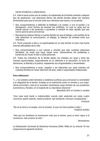 siendo empáticos y colaborativos.
2.4. Vale la pena luchar por la unidad y la solidaridad de la familia evitando cualquier
tipo de separación. Las relaciones dentro del ámbito familiar deben ser siempre
fomentadas para que el vínculo entre sus miembros sea fuerte y no se pierda.
• Nos comprometemos a defender la fidelidad y la unidad, a vivir el perdón y la
abnegación, como formas de resolver los conflictos. Lo cual no quita que se
intente educar a las personas y ayudarlas a cambiar en todo aquello que sea
nocivo para la sana convivencia.
• Buscaremos dedicar tiempo a nuestra familia sin que el trabajo u otro ámbito de la
vida deterioren la comunicación, el diálogo, la relación de amistad entre sus
miembros.
2.5. Tener presente a Dios y la espiritualidad en la vida familiar la hace más fuerte
ante las dificultades de la vida.
• Nos comprometemos a vivir valores y virtudes que rijan nuestras relaciones
familiares, de modo que haya mayor amor, solucionemos los problemas y
luchemos por hacer el bien a otras personas.
2.6. Todos los miembros de la familia deben ser tratados por igual y tener las
mismas oportunidades, especialmente en lo referente a la educación, la toma de
decisiones, la libertad y la justicia, respetando sus singularidades y necesidades.
• Nos comprometemos a amar, respetar y ser tolerantes con cada miembro de
nuestras familias sin hacer distinción de sexo, edad o capacidades intelectuales.
Para reflexionar:
―(…) los estados están llamados a establecer políticas que promuevan la centralidad
y la integridad de la familia, fundada en el matrimonio entre un hombre y una mujer,
célula primordial y vital de la sociedad, haciéndose cargo también de sus problemas
económicos y fiscales, en el respeto de su naturaleza relacional.‖
Benedicto XVI, en Caritas in veritate
―Una casa será fuerte e indestructible cuando esté sostenida por estas cuatro
columnas: padre valiente, madre prudente, hijo obediente, hermano complaciente.‖
Confucio
―No es la carne y la sangre, sino el corazón, lo que nos hace padres e hijos.‖
Friedrich Schiller
―Haz que tus familiares te reverencien más que te teman, pues el amor sigue a la
reverencia, más el temor al odio.‖
Demóstenes
La Declaración Universal de Derechos Humanos (ONU 1948) en su artículo 16 nos
proporciona la siguiente doctrina:
21