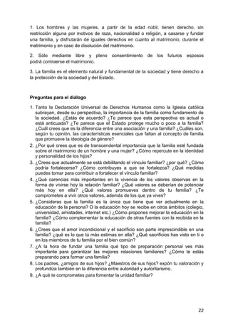 1. Los hombres y las mujeres, a partir de la edad núbil, tienen derecho, sin
restricción alguna por motivos de raza, nacionalidad o religión, a casarse y fundar
una familia, y disfrutarán de iguales derechos en cuanto al matrimonio, durante el
matrimonio y en caso de disolución del matrimonio.
2. Sólo mediante libre y pleno consentimiento de los futuros esposos
podrá contraerse el matrimonio.
3. La familia es el elemento natural y fundamental de la sociedad y tiene derecho a
la protección de la sociedad y del Estado.
Preguntas para el diálogo
1. Tanto la Declaración Universal de Derechos Humanos como la Iglesia católica
subrayan, desde su perspectiva, la importancia de la familia como fundamento de
la sociedad. ¿Estás de acuerdo? ¿Te parece que esta perspectiva es actual o
está anticuada? ¿Te parece que el Estado protege mucho o poco a la familia?
¿Cuál crees que es la diferencia entre una asociación y una familia? ¿Cuáles son,
según tu opinión, las características esenciales que faltan al concepto de familia
que promueve la ideología de género?
2. ¿Por qué crees que es de transcendental importancia que la familia esté fundada
sobre el matrimonio de un hombre y una mujer? ¿Cómo repercute en la identidad
y personalidad de los hijos?
3. ¿Crees que actualmente se está debilitando el vínculo familiar? ¿por qué? ¿Cómo
podría fortalecerse? ¿Cómo contribuyes a que se fortalezca? ¿Qué medidas
puedes tomar para contribuir a fortalecer el vínculo familiar?
4. ¿Qué carencias más importantes en la vivencia de los valores observas en la
forma de vivirse hoy la relación familiar? ¿Qué valores se deberían de potenciar
más hoy en ella? ¿Qué valores promueves dentro de tu familia? ¿Te
comprometes a vivir otros valores, además de los que ya vives?
5. ¿Consideras que la familia es la única que tiene que ver actualmente en la
educación de la persona? O la educación hoy se recibe en otros ámbitos (colegio,
universidad, amistades, internet etc.) ¿Cómo propones mejorar la educación en la
familia? ¿Cómo complementar la educación de otras fuentes con la recibida en la
familia?
6. ¿Crees que el amor incondicional y el sacrificio son parte imprescindible en una
familia? ¿qué es lo que tú más estimas en ella? ¿Qué sacrificios has visto en ti o
en los miembros de tu familia por el bien común?
7. ¿A la hora de fundar una familia qué tipo de preparación personal ves más
importante para garantizar las mejores relaciones familiares? ¿Cómo te estás
preparando para formar una familia?
8. Los padres, ¿amigos de sus hijos? ¿Maestros de sus hijos? expón tu valoración y
profundiza también en la diferencia entre autoridad y autoritarismo.
9. ¿A qué te comprometes para fomentar la unidad familiar?
22