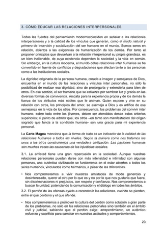 3. CÓMO EDUCAR LAS RELACIONES INTERPERSONALES
Todas las fuentes del pensamiento modernocoinciden en señalar a las relaciones
interpersonales y a la calidad de los vínculos que generan, como el modo natural y
primero de inserción y socialización del ser humano en el mundo. Somos seres en
relación, abiertos a las exigencias de humanización de los demás. Por tanto el
proponer principios que devuelvan a la relación interpersonal su propia grandeza, es
un bien inalienable, de cuya existencia dependen la sociedad y la vida en común.
Sin embargo, en la cultura moderna, el mundo delas relaciones inter humanas se ha
convertido en fuente de conflictos y degradaciones que afectan tanto a las personas
como a las instituciones sociales.
La dignidad originaria de la persona humana, creada a imagen y semejanza de Dios,
encuentra en el mundo de las relaciones y vínculos inter personales, no sólo la
posibilidad de realizar esa dignidad, sino de prolongarla y extenderla para bien de
otros. En ese sentido, el ser humano que se esfuerza por sembrar luz y gracia en las
diversas formas de convivencia, rescata para la experiencia propia y de los demás la
fuerza de los atributos más nobles que le animan. Quien expone y vive en su
relación con otros, los principios del amor, se asemeja a Dios y es artífice de esa
semejanza en la vida de los otros. Por consecuencia, los problemas del convivir inter
humano, sobre todo entre los jóvenes, deben ser atendidos desde estos criterios
superiores; al punto de admitir que, los otros –en tanto son manifestación del origen
sagrado que funda a la condición humana- son una gracia para mi experiencia
personal.
La Carta Magna menciona que la forma de trato es un indicador de la calidad de las
relaciones humanas a todos los niveles. Según la manera como nos tratemos los
unos a los otros construiremos una verdadera civilización. Las pasiones humanas
son muchas veces las causantes de las injusticias sociales.
3.1. La amistad tiene una gran repercusión en la sociedad. Aunque nuestras
relaciones personales puedan darse con más intensidad e intimidad con algunas
personas, una auténtica civilización se fundamenta en el estar abiertos a todos los
seres humanos, vinculados como hermanos, a pesar de las diferencias.
• Nos comprometemos a vivir nuestras amistades de modo generoso y
desinteresado, querer al otro por lo que es y no por lo que nos gustaría que fuera,
sin discriminaciones ni prejuicios, con respeto y confianza. Nos comprometemos a
buscar la unidad, potenciando la comunicación y el diálogo en todos los ámbitos.
3.2. El perdón de las ofensas ayuda a reconstruir las relaciones, cuando se pierden,
entre el que perdona y el que ofende.
• Nos comprometemos a promover la cultura del perdón como solución a gran parte
de los problemas, no solo en las relaciones personales sino también en el ámbito
civil y judicial, sabiendo que el perdón exige: arrepentimiento, un auténtico
esfuerzo y sacrificio para cambiar en nuestras actitudes y comportamientos.
23