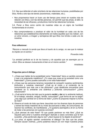 3.3. Hay que defender el valor prioritario de las relaciones humanas, posibilitadas por
Dios, frente a otro tipo de bienes (económicos, materiales, etc.).
• Nos proponemos hacer un buen uso del tiempo para crecer en nuestra vida de
relación con Dios y con las demás personas, sin permitir que las prisas, el afán, la
necesidad de ser eficaces y productivos merme las relaciones humanas.
3.4. Poner a Dios como centro de nuestras vidas es un signo de humildad
fundamentada en el amor.
• Nos comprometemos a practicar el valor de la humildad en cada una de las
relaciones que establecemos diariamente con todos aquellos que nos rodean, con
un amor sincero, a imagen y semejanza del que Dios nos brinda a cada uno de
nosotros.
Para reflexionar:
―Recorre a menudo la senda que lleva al huerto de tu amigo, no sea que la maleza
te impida ver el camino.‖
Proverbio indio
―La amistad perfecta es la de los buenos y de aquellos que se asemejan por la
virtud. Ellos se desean mutuamente el bien en el mismo sentido.‖
Aristóteles
Preguntas para el diálogo
1. ¿Crees que hablar de la sociabilidad como ―fraternidad‖ tiene un sentido concreto
y real o es solamente metafórico? ¿Tú crees que vives en la sociedad como una
fraternidad? ¿Cómo puedes acercarte a vivir esta fraternidad?
2. ¿Crees que las personas tenemos necesidad de compartir nuestros sentimientos
profundos y nuestras creencias? ¿Cuál es el modo y el contenido de la
comunicación que más une a las personas? ¿qué obstáculos encuentras para
mantener en tu ambiente una auténtica y profunda comunicación? ¿cómo
solucionarlo?
3. ¿Cuál sería la forma de trato que te gustaría recibir y dar en tu ambiente habitual,
en el trabajo, estudios, amigos, familia, comunidad? ¿qué forma de ser te exige?
¿hay algo que cambiar en tu forma de trato? ¿Cómo te propones mejorar tu forma
de trato?
4. Observa el modo de trato que tiene Jesucristo con los diversos tipos de personas
y extrae las líneas maestras de su modo de acercarse a ellas, de comunicarse, de
resolver los conflictos, de manifestarse. ¿Te gustaría asemejarte a él en su forma
de tratar a las personas con quienes convives?
5. ¿Qué piensas de esta frase? ―El que puede perdonar es más libre‖ ¿Qué se
requiere para amar a nuestros enemigos? Aplícalo a casos concretos que te han
sucedido. ¿Has perdonado alguna vez? ¿Qué riqueza te ha dejado el perdonar?
6. ¿La prisa, el agobio aportan condiciones al diálogo? Se dice que las prisas
siempre causan víctimas, ¿cómo podemos reducir y/o vivir mejor nuestras prisas
24