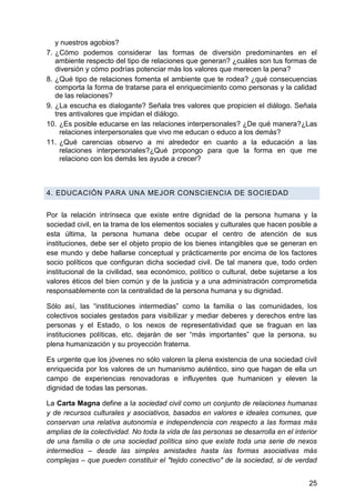 y nuestros agobios?
7. ¿Cómo podemos considerar las formas de diversión predominantes en el
ambiente respecto del tipo de relaciones que generan? ¿cuáles son tus formas de
diversión y cómo podrías potenciar más los valores que merecen la pena?
8. ¿Qué tipo de relaciones fomenta el ambiente que te rodea? ¿qué consecuencias
comporta la forma de tratarse para el enriquecimiento como personas y la calidad
de las relaciones?
9. ¿La escucha es dialogante? Señala tres valores que propicien el diálogo. Señala
tres antivalores que impidan el diálogo.
10. ¿Es posible educarse en las relaciones interpersonales? ¿De qué manera?¿Las
relaciones interpersonales que vivo me educan o educo a los demás?
11. ¿Qué carencias observo a mi alrededor en cuanto a la educación a las
relaciones interpersonales?¿Qué propongo para que la forma en que me
relaciono con los demás les ayude a crecer?
4. EDUCACIÓN PARA UNA MEJOR CONSCIENCIA DE SOCIEDAD
Por la relación intrínseca que existe entre dignidad de la persona humana y la
sociedad civil, en la trama de los elementos sociales y culturales que hacen posible a
esta última, la persona humana debe ocupar el centro de atención de sus
instituciones, debe ser el objeto propio de los bienes intangibles que se generan en
ese mundo y debe hallarse conceptual y prácticamente por encima de los factores
socio políticos que configuran dicha sociedad civil. De tal manera que, todo orden
institucional de la civilidad, sea económico, político o cultural, debe sujetarse a los
valores éticos del bien común y de la justicia y a una administración comprometida
responsablemente con la centralidad de la persona humana y su dignidad.
Sólo así, las ―instituciones intermedias‖ como la familia o las comunidades, los
colectivos sociales gestados para visibilizar y mediar deberes y derechos entre las
personas y el Estado, o los nexos de representatividad que se fraguan en las
instituciones políticas, etc. dejarán de ser ―más importantes‖ que la persona, su
plena humanización y su proyección fraterna.
Es urgente que los jóvenes no sólo valoren la plena existencia de una sociedad civil
enriquecida por los valores de un humanismo auténtico, sino que hagan de ella un
campo de experiencias renovadoras e influyentes que humanicen y eleven la
dignidad de todas las personas.
La Carta Magna define a la sociedad civil como un conjunto de relaciones humanas
y de recursos culturales y asociativos, basados en valores e ideales comunes, que
conservan una relativa autonomía e independencia con respecto a las formas más
amplias de la colectividad. No toda la vida de las personas se desarrolla en el interior
de una familia o de una sociedad política sino que existe toda una serie de nexos
intermedios – desde las simples amistades hasta las formas asociativas más
complejas – que pueden constituir el "tejido conectivo" de la sociedad, si de verdad
25