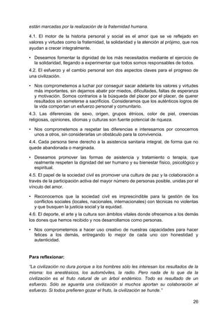 están marcadas por la realización de la fraternidad humana.
4.1. El motor de la historia personal y social es el amor que se ve reflejado en
valores y virtudes como la fraternidad, la solidaridad y la atención al prójimo, que nos
ayudan a crecer integralmente.
• Deseamos fomentar la dignidad de los más necesitados mediante el ejercicio de
la solidaridad, llegando a experimentar que todos somos responsables de todos.
4.2. El esfuerzo y el cambio personal son dos aspectos claves para el progreso de
una civilización.
• Nos comprometemos a luchar por conseguir sacar adelante los valores y virtudes
más importantes, sin dejarnos abatir por miedos, dificultades, faltas de esperanza
y motivación. Somos contrarios a la búsqueda del placer por el placer, de querer
resultados sin someterse a sacrificios. Consideramos que los auténticos logros de
la vida comportan un esfuerzo personal y comunitario.
4.3. Las diferencias de sexo, origen, grupos étnicos, color de piel, creencias
religiosas, opiniones, idiomas y culturas son fuente potencial de riqueza.
• Nos comprometemos a respetar las diferencias e interesarnos por conocernos
unos a otros, sin considerarlas un obstáculo para la convivencia.
4.4. Cada persona tiene derecho a la asistencia sanitaria integral, de forma que no
quede abandonada o marginada.
• Deseamos promover las formas de asistencia y tratamiento o terapia, que
realmente respeten la dignidad del ser humano y su bienestar físico, psicológico y
espiritual.
4.5. El papel de la sociedad civil es promover una cultura de paz y la colaboración a
través de la participación activa del mayor número de personas posible, unidas por el
vínculo del amor.
• Reconocemos que la sociedad civil es imprescindible para la gestión de los
conflictos sociales (locales, nacionales, internacionales) con técnicas no violentas
y que busquen la justicia social y la equidad.
4.6. El deporte, el arte y la cultura son ámbitos vitales donde ofrecemos a los demás
los dones que hemos recibido y nos desarrollamos como personas.
• Nos comprometemos a hacer uso creativo de nuestras capacidades para hacer
felices a los demás, entregando lo mejor de cada uno con honestidad y
autenticidad.
Para reflexionar:
―La civilización no dura porque a los hombres sólo les interesan los resultados de la
misma: los anestésicos, los automóviles, la radio. Pero nada de lo que da la
civilización es el fruto natural de un árbol endémico. Todo es resultado de un
esfuerzo. Sólo se aguanta una civilización si muchos aportan su colaboración al
esfuerzo. Si todos prefieren gozar el fruto, la civilización se hunde.‖
26