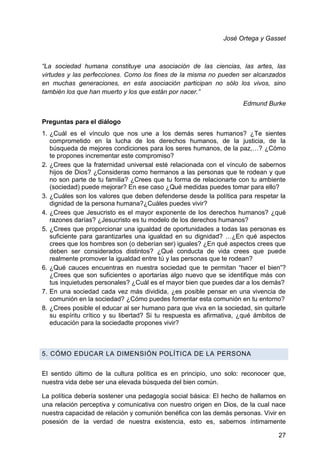 José Ortega y Gasset
―La sociedad humana constituye una asociación de las ciencias, las artes, las
virtudes y las perfecciones. Como los fines de la misma no pueden ser alcanzados
en muchas generaciones, en esta asociación participan no sólo los vivos, sino
también los que han muerto y los que están por nacer.‖
Edmund Burke
Preguntas para el diálogo
1. ¿Cuál es el vínculo que nos une a los demás seres humanos? ¿Te sientes
comprometido en la lucha de los derechos humanos, de la justicia, de la
búsqueda de mejores condiciones para los seres humanos, de la paz,…? ¿Cómo
te propones incrementar este compromiso?
2. ¿Crees que la fraternidad universal esté relacionada con el vínculo de sabernos
hijos de Dios? ¿Consideras como hermanos a las personas que te rodean y que
no son parte de tu familia? ¿Crees que tu forma de relacionarte con tu ambiente
(sociedad) puede mejorar? En ese caso ¿Qué medidas puedes tomar para ello?
3. ¿Cuáles son los valores que deben defenderse desde la política para respetar la
dignidad de la persona humana?¿Cuáles puedes vivir?
4. ¿Crees que Jesucristo es el mayor exponente de los derechos humanos? ¿qué
razones darías? ¿Jesucristo es tu modelo de los derechos humanos?
5. ¿Crees que proporcionar una igualdad de oportunidades a todas las personas es
suficiente para garantizarles una igualdad en su dignidad? …¿En qué aspectos
crees que los hombres son (o deberían ser) iguales? ¿En qué aspectos crees que
deben ser considerados distintos? ¿Qué conducta de vida crees que puede
realmente promover la igualdad entre tú y las personas que te rodean?
6. ¿Qué cauces encuentras en nuestra sociedad que te permitan ―hacer el bien‖?
¿Crees que son suficientes o aportarías algo nuevo que se identifique más con
tus inquietudes personales? ¿Cuál es el mayor bien que puedes dar a los demás?
7. En una sociedad cada vez más dividida, ¿es posible pensar en una vivencia de
comunión en la sociedad? ¿Cómo puedes fomentar esta comunión en tu entorno?
8. ¿Crees posible el educar al ser humano para que viva en la sociedad, sin quitarle
su espíritu crítico y su libertad? Si tu respuesta es afirmativa, ¿qué ámbitos de
educación para la sociedadte propones vivir?
5. CÓMO EDUCAR LA DIMENSIÓN POLÍTICA DE LA PERSONA
El sentido último de la cultura política es en principio, uno solo: reconocer que,
nuestra vida debe ser una elevada búsqueda del bien común.
La política debería sostener una pedagogía social básica: El hecho de hallarnos en
una relación perceptiva y comunicativa con nuestro origen en Dios, de la cual nace
nuestra capacidad de relación y comunión benéfica con las demás personas. Vivir en
posesión de la verdad de nuestra existencia, esto es, sabernos íntimamente
27