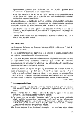 organizaciones políticas que favorezca que los jóvenes puedan tener
oportunidades de crecimiento según su desempeño.
• Nos comprometemos a ser actores del cambio positivo en los ambientes donde
vivimos, no limitándonos a las críticas sino más bien proponiendo soluciones
constructivas en todos los órdenes.
5.3. Las instituciones no pueden ser un fin en sí mismas sino que deben orientarse a
alcanzar el bien común respetando y promoviendo los valores humanos esenciales,
siempre vinculados a una responsabilidad moral y al servicio a la comunidad.
• Consideramos que los entes políticos no deberían invadir la libertad de las
personas y de las comunidades, sino actuar en la perspectiva del principio de
subsidiariedad.
• Creemos que la política, más que una profesión, es una expresión del amor por el
servicio dedicado a los demás.
Para reflexionar:
La Declaración Universal de Derechos Humanos (ONU 1948) en su Artículo 21
promulga lo siguiente:
1. Toda persona tiene derecho a participar en el gobierno de su país, directamente o
por medio de representantes libremente escogidos.
2. La voluntad del pueblo es la base de la autoridad del poder público; esta voluntad
se expresará mediante elecciones auténticas que habrán de celebrarse
periódicamente, por sufragio universal e igual y por voto secreto u otro procedimiento
equivalente que garantice la libertad del voto‖.
Comunidad política es aquella en que hay ciudadanos, no vasallos; pueblo, no
masa. El ciudadano es el que trata de ser dueño de su propia vida, no esclavo ni
vasallo, sino protagonista de su propia vida en el seno de una comunidad política.
Una sociedad de ciudadanos no se deja manipular. Pero la ciudadanía se construye
con otros, somos ciudadanos conjuntamente con los demás, no aisladamente.
Adela Cortina
Preguntas para el diálogo
1. Todo ser humano tiene derecho a vivir su dimensión política. ¿Consideras que
esta dimensión debe ser educada o promovida, especialmente en jóvenes y
niños?
2. Para Fernando Rielo la política es ciencia del espíritu ¿qué opinas de esta
afirmación? ¿la política puede ser realmente ciencia?
3. ¿Te parece que las llamadas ―libertades civiles‖ (de pensamiento, conciencia,
religión, opinión, expresión) son respetadas en el mundo de hoy? ¿Crees que
estas libertades podrían considerarse absolutas sin que se generen situaciones
conflictivas? ¿Cómo observas que se respetan estas libertades en tu entorno?
¿Cómo puedes contribuir a mejorar este respeto?
4. La defensa extrema de las libertades individuales —que tuvo lugar sobre todo en
29