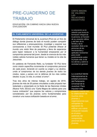 CARTA MAGNA
PRE-CUADERNO DE DE VALORES:
LAS
RELACIONES
TRABAJO EDUCATIVAS
EDUCACIÓN: EN CAMINO HACIA UNA NUEVA
CIVILIZACIÓN
La educación es la
relación que busca la
EL PARLAMENTO UNIVERSAL DE LA JUVENTUD formación integral de
la persona, en función
El Parlamento Universal de la Juventud (PUJ) es un foro de de su vocación última
diálogo donde jóvenes de todo el mundo pueden compartir y del bien de la
sus reflexiones y preocupaciones, investigar y exponer sus familia y de la
conclusiones a nivel mundial. El PUJ pretende ofrecer al sociedad. Dota a las
personas de las
mundo una visión libre de prejuicios y llena de esperanza
herramientas y
para lograr restaurar a la humanidad empezando por el aptitudes necesarias
compromiso personal del joven, desde la vivencia de los más para incidir
nobles valores humanos que tienen su modelo en la vida de positivamente sobre
Jesucristo. la propia vida, la de
los demás y sobre la
En palabras de Fernando Rielo, su fundador ―El PUJ tiene sociedad en general.
como misión específica incrementar el compromiso personal
de cada joven, teniendo en cuenta su origen y su destino,
unido al compromiso de los demás jóvenes de todos los
credos, razas y países con la defensa de los más nobles La Juventud Idente
ideales: la paz, la vida, la unidad, el amor‖. Internacional es la
entidad promotora
Tras dos años de intenso trabajo, en agosto de 2010, del Parlamento
jóvenes de más de 20 países vinculados a este proyecto han Universal de la
redactado y presentado en la Sede de las Naciones Unidas Juventud. Para
(Nueva York, EEUU) una ―Carta Magna de valores para una impulsar este
nueva civilización‖ que expone los valores y compromisos proyecto cuenta con
considerados por los jóvenes como fundamentales para la colaboración de
construir una nueva civilización basada en el amor. muchos otros
jóvenes y
organizaciones que
comparten la
aspiración de
edificar una nueva
civilización basada
en el amor,
partiendo del
compromiso
personal de los
jóvenes.
3