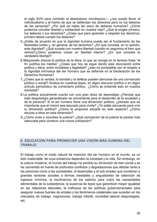 el siglo XVIII para combatir el absolutismo monárquico— ¿nos puede llevar al
individualismo y al hecho de que se defiendan los derechos pero no los deberes
de las personas? ¿Por qué se habla tan poco de deberes humanos? ¿Cómo
podemos conciliar libertad y solidaridad en nuestra vida? ¿Qué te exiges primero,
tus deberes o tus derechos? ¿Crees que para aprender a respetar tus derechos,
primero debes cumplir tus deberes?
5. ¿Estás de acuerdo en que la dignidad humana puede ser el fundamento de las
libertades civiles y, en general, de los derechos? ¿En qué consiste, en tu opinión,
esta dignidad? ¿Qué sucede con nuestra libertad cuando no seguimos el bien que
vemos?¿Cómo podemos crecer en libertad interior? ¿En qué consiste la
verdadera libertad?
6. Maquiavelo disocia la política de la ética, lo que se recoge en la famosa frase ―el
fin justifica los medios‖ ¿Crees que hoy se sigue dando esta disociación entre
política y ética, entre moralidad y legalidad? ¿esto es compatible con el respeto a
la dignidad intrínseca del ser humano que se defiende en la Declaración de los
Derechos Humanos?
7. ¿Crees que la verdad, la bondad y la belleza pueden derivarse de una convención
política o social? Analiza en nuestras leyes, en algún discurso político o en algún
artículo periodístico de comentario político, ¿Cómo se entiende esto en nuestra
sociedad?
8. La política actualmente cuenta con una gran dosis de deprestigio ¿Piensas que
este desprestigio generalizado es conveniente para el desarrollo de la sociedad y
de la persona? Si el ser humano tiene una dimensión política, ¿piensas que es
importante que el mismo sea educado para vivirla? ¿Te estás educando para vivir
tu dimensión política? ¿Cómo te propones eduarte en este aspecto? ¿Cómo
educas a otros en esta dimensión?
9. ¿Cómo vives y concibes la justicia? ¿Qué concepción de la justicia te parece más
adecuada para construir una nueva civilización?
6. EDUCACIÓN PARA PROMOVER UNA VISIÓN MÁS HUMANA DEL
TRABAJO
El trabajo como el modo natural de inserción del ser humano en el mundo, es un
bien inalienable, de cuya existencia dependen la sociedad y la vida. Sin embargo, en
la cultura moderna, el mundo del trabajo ha perdido su dimensión de bien social y se
ha convertido en fuente de profundos conflictos y degradaciones que afectan tanto a
las personas como a las sociedades: el desempleo y el sub empleo que condenan a
grandes sectores sociales a formas inestables y angustiantes de obtención de
ingresos mínimos; la insuficiencia de los salarios para cubrir las necesidades
elementales de la subsistencia; la ausencia de leyes que garanticen mayor igualdad
en las relaciones laborales; la ineficacia de las políticas gubernamentales para
asegurar nuevas fuentes de empleo y los fenómenos colaterales que suceden en los
mercados de trabajo: migraciones, trabajo infantil, movilidad laboral desprotegida,
etc.
30