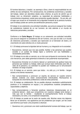El hombre laborioso y creador, se asemeja a Dios y tiene la responsabilidad de ser
artífice de esa semejanza. Por consecuencia, los problemas económicos y sociales
del trabajo, deben ser atendidos desde estos criterios; al punto de admitir que el
trabajo (con su dimensión subjetiva, su capacidad de potenciar habilidades y
conocimientos singulares), existe para acrecentar aquella dignidad… Es por ello, por
el lugar que ocupa en el incremento de la dignidad fundante de la persona humana,
que el trabajo puede ser camino de santificación personal y social.
El trabajo no es solamente una actividad ineludible, que procura asegurar los niveles
de subsistencia material de un ser humano; da vida además a un mundo de
relaciones personales y sociales.
Conforme a la Carta Magna: El trabajo no es solamente una actividad ineludible,
que procura asegurar la subsistencia del ser humano, sino que da vida a un mundo
de relaciones personales y sociales que repercuten en el bienestar de todos y el
crecimiento de cada individuo de un modo personal.
6.1. El trabajo promueve la dignidad del ser humano y su integración en la sociedad.
• Buscaremos, siempre que nos sea posible, facilitar a las personas que puedan
acceder a un puesto de trabajo digno y conforme con sus habilidades y
necesidades personales.
6.2. El trabajo no es sólo un servicio, es un don que enriquece la convivencia. No es
una mercancía, pero debe garantizar el derecho a ser justamente recompensado.
• Buscaremos fomentar en el entorno laboral un sentimiento de gratitud hacia las
personas que realizan su trabajo, dado que aunque sean retribuidas para ello, el
valor de la persona y su actividad no pueden ser medidos por la remuneración
recibida o el cargo ocupado.
6.3. El trabajo es un servicio, para que todos - no sólo yo y mi familia - tengan
acceso a los bienes necesarios.
• Nos comprometemos a promover un espíritu de servicio en nuestro entorno
laboral, evitando una visión exclusivamente individualista. Rechazamos la
búsqueda de crecimiento profesional a costa de otras personas.
6.4. El trabajo es colaboración. No es posible alcanzar resultados auténticamente
positivos si no trabajamos en equipo y no compartimos nuestras competencias,
capacidades y objetivos.
• Nos comprometemos a fomentar positivas relaciones interpersonales en el
ambiente laboral – dado que compartimos con nuestros colegas tanto tiempo o
más que con la familia – resaltando el acompañamiento frente al trabajo
robotizado y la rutina, o la competición exasperada.
6.5. El trabajo no puede ser la razón de nuestra vida. Muchas veces nos dejamos
llevar por el activismo, nos agobiamos por los problemas que surgen, por las cosas
que tenemos que hacer y los proyectos a alcanzar.
• Queremos vivir y promover una visión auténticamente humana del trabajo, que no
31