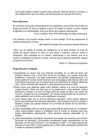 nos impida realizar nuestra vocación más profunda, disfrutar del aquí y el ahora, y
de la belleza de lo que nos rodea y de las personas con las que convivimos.
Para reflexionar:
No me tienen que gustar necesariamente mis jugadores y socios, pero como líder los
tengo que querer. El amor es lealtad, el amor es trabajo en equipo, el amor respeta
la dignidad y la individualidad. Esta es la fuerza de cualquier organización.
Vince Lombardi 1913-1970 (entrenador de fútbol americano)
Los hombres y las mujeres desean hacer un buen trabajo. Si se les proporciona el
ambiente adecuado, lo harán.
Bill Hewlett (Fundador de la empresa Hewlett Packard)
―Dios, que ha dotado al hombre de inteligencia, la ha dado también el modo de
acabar de alguna manera su obra; ya sea artista o artesano, patrono, obrero o
campesino, todo trabajador es un creador. Aplicándose a una materia, que se le
resiste, el trabajador le imprime un sello, mientras que él adquiere tenacidad, ingenio
y espíritu de invención.―
Pablo VI, Populorum progressio
Preguntas para el diálogo
1. Actualmente es común que nos sintamos envueltos en un afán de tener que
producir siempre más y más. Esto se da en el trabajo y en nuestra formación
académica o personal. Las leyes económicas, las grandes organizaciones o el
propio gobierno muchas veces favorecen que se propague esta cultura a favor del
crecimiento económico que con frecuencia va en detrimento de nuestra calidad de
vida. ¿Cómo afrontas esta situación? ¿Qué efectos tiene sobre tu vida?
2. Suele ocurrir que debemos elegir entre distintos valores a la hora de gestionar
nuestro tiempo. Cristo nos dice que no se puede servir a dos señores. ¿Cómo
gestionas tu tiempo a la hora de elegir entre las cosas de Dios y las cosas del
mundo? ¿Cuáles son tus prioridades? ¿Te sientes condicionado por el entorno o
estás satisfecho con la forma como distribuyes tu tiempo?
3. ¿Qué valores rigen hoy en día las relaciones laborales? ¿Qué valores deberían
ser los que definieran las relaciones laborales? ¿Qué valores vives en tu estudio o
trabajo? ¿Crees que puedas mejorar en tu vivencia de valores en tus estudios o
en tu trabajo?
4. ¿Qué necesidades tiene el hombre para desarrollarse plenamente en su trabajo?
¿Qué oportunidades espera el trabajador que le brinde la empresa para que
pueda desarrollarse plenamente? ¿Qué aspectos esperas desarrollar en un
trabajo?
5. ¿Qué características consideras importante que tengan las personas que asumen
funciones de liderazgo? ¿Encuentras normalmente estas características en las
personas con las que convives? ¿Te consideras un líder? ¿Te estás prepararndo
para ser un buen líder? ¿Qué aspectos de un líder estás practicando actualmente
y cuáles te propones practicar?
32