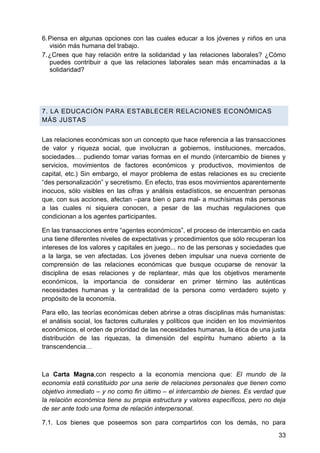 6. Piensa en algunas opciones con las cuales educar a los jóvenes y niños en una
visión más humana del trabajo.
7. ¿Crees que hay relación entre la solidaridad y las relaciones laborales? ¿Cómo
puedes contribuir a que las relaciones laborales sean más encaminadas a la
solidaridad?
7. LA EDUCACIÓN PARA ESTABLECER RELACIONES ECONÓMICAS
MÁS JUSTAS
Las relaciones económicas son un concepto que hace referencia a las transacciones
de valor y riqueza social, que involucran a gobiernos, instituciones, mercados,
sociedades… pudiendo tomar varias formas en el mundo (intercambio de bienes y
servicios, movimientos de factores económicos y productivos, movimientos de
capital, etc.) Sin embargo, el mayor problema de estas relaciones es su creciente
―des personalización‖ y secretismo. En efecto, tras esos movimientos aparentemente
inocuos, sólo visibles en las cifras y análisis estadísticos, se encuentran personas
que, con sus acciones, afectan –para bien o para mal- a muchísimas más personas
a las cuales ni siquiera conocen, a pesar de las muchas regulaciones que
condicionan a los agentes participantes.
En las transacciones entre ―agentes económicos‖, el proceso de intercambio en cada
una tiene diferentes niveles de expectativas y procedimientos que sólo recuperan los
intereses de los valores y capitales en juego... no de las personas y sociedades que
a la larga, se ven afectadas. Los jóvenes deben impulsar una nueva corriente de
comprensión de las relaciones económicas que busque ocuparse de renovar la
disciplina de esas relaciones y de replantear, más que los objetivos meramente
económicos, la importancia de considerar en primer término las auténticas
necesidades humanas y la centralidad de la persona como verdadero sujeto y
propósito de la economía.
Para ello, las teorías económicas deben abrirse a otras disciplinas más humanistas:
el análisis social, los factores culturales y políticos que inciden en los movimientos
económicos, el orden de prioridad de las necesidades humanas, la ética de una justa
distribución de las riquezas, la dimensión del espíritu humano abierto a la
transcendencia…
La Carta Magna,con respecto a la economía menciona que: El mundo de la
economía está constituido por una serie de relaciones personales que tienen como
objetivo inmediato – y no como fin último – el intercambio de bienes. Es verdad que
la relación económica tiene su propia estructura y valores específicos, pero no deja
de ser ante todo una forma de relación interpersonal.
7.1. Los bienes que poseemos son para compartirlos con los demás, no para
33