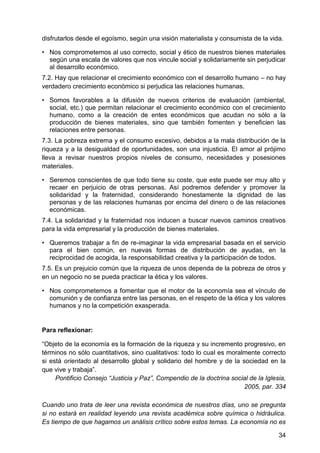 disfrutarlos desde el egoísmo, según una visión materialista y consumista de la vida.
• Nos comprometemos al uso correcto, social y ético de nuestros bienes materiales
según una escala de valores que nos vincule social y solidariamente sin perjudicar
al desarrollo económico.
7.2. Hay que relacionar el crecimiento económico con el desarrollo humano – no hay
verdadero crecimiento económico si perjudica las relaciones humanas.
• Somos favorables a la difusión de nuevos criterios de evaluación (ambiental,
social, etc.) que permitan relacionar el crecimiento económico con el crecimiento
humano, como a la creación de entes económicos que acudan no sólo a la
producción de bienes materiales, sino que también fomenten y beneficien las
relaciones entre personas.
7.3. La pobreza extrema y el consumo excesivo, debidos a la mala distribución de la
riqueza y a la desigualdad de oportunidades, son una injusticia. El amor al prójimo
lleva a revisar nuestros propios niveles de consumo, necesidades y posesiones
materiales.
• Seremos conscientes de que todo tiene su coste, que este puede ser muy alto y
recaer en perjuicio de otras personas. Así podremos defender y promover la
solidaridad y la fraternidad, considerando honestamente la dignidad de las
personas y de las relaciones humanas por encima del dinero o de las relaciones
económicas.
7.4. La solidaridad y la fraternidad nos inducen a buscar nuevos caminos creativos
para la vida empresarial y la producción de bienes materiales.
• Queremos trabajar a fin de re-imaginar la vida empresarial basada en el servicio
para el bien común, en nuevas formas de distribución de ayudas, en la
reciprocidad de acogida, la responsabilidad creativa y la participación de todos.
7.5. Es un prejuicio común que la riqueza de unos dependa de la pobreza de otros y
en un negocio no se pueda practicar la ética y los valores.
• Nos comprometemos a fomentar que el motor de la economía sea el vínculo de
comunión y de confianza entre las personas, en el respeto de la ética y los valores
humanos y no la competición exasperada.
Para reflexionar:
―Objeto de la economía es la formación de la riqueza y su incremento progresivo, en
términos no sólo cuantitativos, sino cualitativos: todo lo cual es moralmente correcto
si está orientado al desarrollo global y solidario del hombre y de la sociedad en la
que vive y trabaja‖.
Pontificio Consejo ―Justicia y Paz‖, Compendio de la doctrina social de la Iglesia,
2005, par. 334
Cuando uno trata de leer una revista económica de nuestros días, uno se pregunta
si no estará en realidad leyendo una revista académica sobre química o hidráulica.
Es tiempo de que hagamos un análisis crítico sobre estos temas. La economía no es
34