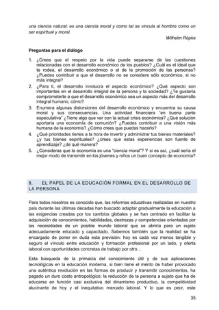 una ciencia natural; es una ciencia moral y como tal se vincula al hombre como un
ser espiritual y moral.
Wilhelm Röpke
Preguntas para el diálogo
1. ¿Crees que el respeto por la vida puede separarse de las cuestiones
relacionadas con el desarrollo económico de los pueblos? ¿Cuál es el ideal que
te rodea, el desarrollo económico o el de la promoción de las personas?
¿Puedes contribuir a que el desarrollo no se considere sólo económico, si no
más integral?
2. ¿Para ti, el desarrollo involucra el aspecto económico? ¿Qué aspecto son
importantes en el desarrollo integral de la persona y la sociedad? ¿Te gustaría
comprometerte a que el desarrollo económico sea un aspecto más del desarrollo
integral humano, cómo?
3. Enumera algunas distorsiones del desarrollo económico y encuentra su causa
moral y sus consecuencias. Una actividad financiera ―en buena parte
especulativa‖ ¿Tiene algo que ver con la actual crisis económica? ¿Qué solución
aportaría una economía de comunión? ¿Puedes contribuir a una visión más
humana de la economía? ¿Cómo crees que puedas hacerlo?
4. ¿Qué prioridades tienes a la hora de invertir y administrar tus bienes materiales?
¿y tus bienes espirituales? ¿crees que estas experiencias son fuente de
aprendizaje? ¿de qué manera?
5. ¿Consideras que la economía es una ―ciencia moral‖? Y si es así, ¿cuál sería el
mejor modo de transmitir en los jóvenes y niños un buen concepto de economía?
8. EL PAPEL DE LA EDUCACIÓN FORMAL EN EL DESARROLLO DE
LA PERSONA
Para todos nosotros es conocido que, las reformas educativas realizadas en nuestro
país durante las últimas décadas han buscado adaptar gradualmente la educación a
las exigencias creadas por los cambios globales y se han centrado en facilitar la
adquisición de conocimientos, habilidades, destrezas y competencias orientadas por
las necesidades de un posible mundo laboral que se abriría para un sujeto
adecuadamente educado y capacitado. Sabemos también que la realidad se ha
encargado de poner en duda esta previsión: hoy es cada vez menos tangible y
seguro el vínculo entre educación y formación profesional por un lado, y oferta
laboral con oportunidades concretas de trabajo por otro…
Esta búsqueda de la primacía del conocimiento útil y de sus aplicaciones
tecnológicas en la educación moderna, si bien tiene el mérito de haber provocado
una auténtica revolución en las formas de producir y transmitir conocimientos, ha
pagado un duro costo antropológico: la reducción de la persona a sujeto que ha de
educarse en función casi exclusiva del dinamismo productivo, la competitividad
alucinante de hoy y el inequitativo mercado laboral. Y lo que es peor, este
35