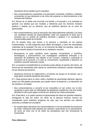 educativas de los adultos que lo requieran.
• Nos comprometemos a garantizar una educación humanista, científica y solidaria,
conscientes de que educando a los niños del presente no discriminaremos a los
hombres del mañana.
8.4. Educar es un deber que incumbe a la familia, a la escuela y a la sociedad en
general. Los adultos que son modelos y referencia para los menores merecen
gratitud y respeto por su esfuerzo, que es auténtico ejercicio de un amor de
generosidad.
• Nos comprometemos a que la educación sea adecuadamente valorada y se actúe
con verdadero sentido de responsabilidad, cada uno aceptando la tarea que le
compete con un sentido de auténtica donación y gratitud y no usurpando el
imprescindible papel de la familia.
8.5. El estudio tiene que formar a la persona y orientarla en los valores
fundamentales, no sólo prepararla para utilizar tecnologías y cubrir las necesidades
materiales de la sociedad. Por eso, en el momento de elegir los estudios, cada uno
tiene que hacerlo desde el horizonte de su verdadera vocación.
• Buscaremos el justo equilibrio entre estudios humanísticos y científico-
tecnológicos y promoveremos una investigación académica enfocada a la
resolución de problemas que afectan al ser humano, cuidando y evaluando la
formación de la persona y no sólo su conocimiento, ayudándole a descubrir su
auténtica vocación personal y social.
8.6. La excesiva competitividad en el estudio puede afectar al espíritu del mismo, de
forma que los estudiantes sólo valoran su rendimiento individual y sienten necesidad
de ser siempre los primeros.
• Queremos promover la colaboración y el espíritu de equipo en el estudio, que a
largo plazo comporta beneficios para todos.
8.7. Cada persona tiene un ritmo, estilo y facilidad de aprendizaje diferente; algunos
pasan por dificultades personales que pueden llevar al desánimo y al abandono de
los estudios o el trabajo.
• Nos comprometemos a convertir el ser competitivo en ser unitivo con el otro,
ayudando a quien esté con dificultades de adaptación académica o de otra índole,
dándole la mano para seguir luchando por alcanzar las metas propuestas.
8.8. Cristo llevó a un grado supremo la generosidad de todos los grandes maestros,
entregando la vida por todos. Su visión de la persona humana merece ser
considerada como auténtico programa de vida, que nos permite una relación
profunda y confiada con el prójimo.
• En nuestra labor educativa nos comprometemos a vivir las actitudes de la persona
de Cristo. Valoramos todo esfuerzo por estudiar y profundizar en su pensamiento,
tal como se hace con el de todos los pensadores que han enriquecido la
Humanidad.
Para reflexionar:
37