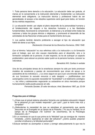 1. Toda persona tiene derecho a la educación. La educación debe ser gratuita, al
menos en lo concerniente a la instrucción elemental y fundamental. La instrucción
elemental será obligatoria. La instrucción técnica y profesional habrá de ser
generalizada; el acceso a los estudios superiores será igual para todos, en función
de los méritos respectivos.
2. La educación tendrá por objeto el pleno desarrollo de la personalidad humana y
el fortalecimiento del respeto a los derechos humanos y a las libertades
fundamentales; favorecerá la comprensión, la tolerancia y la amistad entre todas las
naciones y todos los grupos étnicos o religiosos, y promoverá el desarrollo de las
actividades de las Naciones Unidas para el mantenimiento de la paz.
3. Los padres tendrán derecho preferente a escoger el tipo de educación que
habrá de darse a sus hijos.
Declaración Universal de los Derechos Humanos, ONU 1948
Con el término ―educación‖ no nos referimos sólo a la instrucción o a la formación
para el trabajo, que son dos causas importantes para el desarrollo, sino a la
formación completa de la persona. A este respecto, se ha de subrayar un aspecto
problemático: para educar es preciso saber quién es la persona humana, conocer su
naturaleza.
Benedicto XVI, Caritas in veritate
Una de las principales tareas de la enseñanza siempre ha sido por tanto promover
modelos de excelencia y pautas de reconocimiento que sirvan de apoyo a la
autoestima de los individuos (…) Lo único seguro es que si por una timorata dimisión
de sus funciones la escuela renuncia a este designio — justificándose con
autoengaños como la supuesta necesidad de ―neutralidad‖ o el relativismo axiológico
—, los niños y adolescentes negociarán su autoestima en otros mercados porque
humanamente nadie puede pasarse sin ella.
Fernando Savater, El valor de educar, Ariel, Barcelona 1997, pp. 53-54
Preguntas para el diálogo
1. ¿Crees que el actual sistema educativo fomenta una verdadera educación integral
de la persona?¿A qué modelo responde? ¿por qué? ¿qué la haría más rica y
completa?
2. ¿Defenderías la necesidad de que se estudiase el pensamiento que aporta
Jesucristo en el Evangelio en el campo de la Filosofía, (―Yo soy la Verdad), en el
campo de la Pedagogía (―El Camino‖ de crecimiento), de la Psicología
(Salvación), etc.?
3. En un momento en que lo que prima es la ―felicidad‖ que se consigue de manera
inmediata. ¿Cómo explicarías el valor del esfuerzo? ¿Cómo puedes proponer
conciliar el esfuerzo y la felicidad perdurable?
4. Educar también es acompañar a crecer y corregir adecuadamente lo que nos lo
38