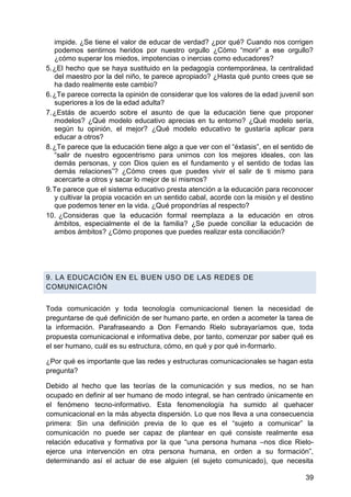 impide. ¿Se tiene el valor de educar de verdad? ¿por qué? Cuando nos corrigen
podemos sentirnos heridos por nuestro orgullo ¿Cómo ―morir‖ a ese orgullo?
¿cómo superar los miedos, impotencias o inercias como educadores?
5. ¿El hecho que se haya sustituido en la pedagogía contemporánea, la centralidad
del maestro por la del niño, te parece apropiado? ¿Hasta qué punto crees que se
ha dado realmente este cambio?
6. ¿Te parece correcta la opinión de considerar que los valores de la edad juvenil son
superiores a los de la edad adulta?
7. ¿Estás de acuerdo sobre el asunto de que la educación tiene que proponer
modelos? ¿Qué modelo educativo aprecias en tu entorno? ¿Qué modelo sería,
según tu opinión, el mejor? ¿Qué modelo educativo te gustaría aplicar para
educar a otros?
8. ¿Te parece que la educación tiene algo a que ver con el ―éxtasis‖, en el sentido de
―salir de nuestro egocentrismo para unirnos con los mejores ideales, con las
demás personas, y con Dios quien es el fundamento y el sentido de todas las
demás relaciones‖? ¿Cómo crees que puedes vivir el salir de ti mismo para
acercarte a otros y sacar lo mejor de sí mismos?
9. Te parece que el sistema educativo presta atención a la educación para reconocer
y cultivar la propia vocación en un sentido cabal, acorde con la misión y el destino
que podemos tener en la vida. ¿Qué propondrías al respecto?
10. ¿Consideras que la educación formal reemplaza a la educación en otros
ámbitos, especialmente el de la familia? ¿Se puede conciliar la educación de
ambos ámbitos? ¿Cómo propones que puedes realizar esta conciliación?
9. LA EDUCACIÓN EN EL BUEN USO DE LAS REDES DE
COMUNICACIÓN
Toda comunicación y toda tecnología comunicacional tienen la necesidad de
preguntarse de qué definición de ser humano parte, en orden a acometer la tarea de
la información. Parafraseando a Don Fernando Rielo subrayaríamos que, toda
propuesta comunicacional e informativa debe, por tanto, comenzar por saber qué es
el ser humano, cuál es su estructura, cómo, en qué y por qué in-formarlo.
¿Por qué es importante que las redes y estructuras comunicacionales se hagan esta
pregunta?
Debido al hecho que las teorías de la comunicación y sus medios, no se han
ocupado en definir al ser humano de modo integral, se han centrado únicamente en
el fenómeno tecno-informativo. Esta fenomenología ha sumido al quehacer
comunicacional en la más abyecta dispersión. Lo que nos lleva a una consecuencia
primera: Sin una definición previa de lo que es el ―sujeto a comunicar‖ la
comunicación no puede ser capaz de plantear en qué consiste realmente esa
relación educativa y formativa por la que ―una persona humana –nos dice Rielo-
ejerce una intervención en otra persona humana, en orden a su formación‖,
determinando así el actuar de ese alguien (el sujeto comunicado), que necesita
39