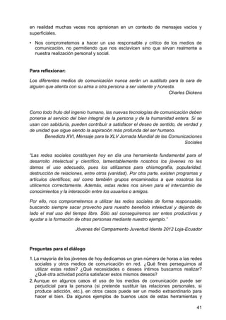 en realidad muchas veces nos aprisionan en un contexto de mensajes vacíos y
superficiales.
• Nos comprometemos a hacer un uso responsable y crítico de los medios de
comunicación, no permitiendo que nos esclavicen sino que sirvan realmente a
nuestra realización personal y social.
Para reflexionar:
Los diferentes medios de comunicación nunca serán un sustituto para la cara de
alguien que alienta con su alma a otra persona a ser valiente y honesta.
Charles Dickens
Como todo fruto del ingenio humano, las nuevas tecnologías de comunicación deben
ponerse al servicio del bien integral de la persona y de la humanidad entera. Si se
usan con sabiduría, pueden contribuir a satisfacer el deseo de sentido, de verdad y
de unidad que sigue siendo la aspiración más profunda del ser humano.
Benedicto XVI, Mensaje para la XLV Jornada Mundial de las Comunicaciones
Sociales
―Las redes sociales constituyen hoy en día una herramienta fundamental para el
desarrollo intelectual y científico, lamentablemente nosotros los jóvenes no les
damos el uso adecuado, pues los utilizamos para chismografía, popularidad,
destrucción de relaciones, entre otros (vanidad). Por otra parte, existen programas y
artículos científicos; así como también grupos encaminados a que nosotros los
utilicemos correctamente. Además, estas redes nos sirven para el intercambio de
conocimientos y la interacción entre los usuarios o amigos.
Por ello, nos comprometemos a utilizar las redes sociales de forma responsable,
buscando siempre sacar provecho para nuestro beneficio intelectual y dejando de
lado el mal uso del tiempo libre. Sólo así conseguiremos ser entes productivos y
ayudar a la formación de otras personas mediante nuestro ejemplo.‖
Jóvenes del Campamento Juventud Idente 2012 Loja-Ecuador
Preguntas para el diálogo
1. La mayoría de los jóvenes de hoy dedicamos un gran número de horas a las redes
sociales y otros medios de comunicación en red. ¿Qué fines perseguimos al
utilizar estas redes? ¿Qué necesidades o deseos íntimos buscamos realizar?
¿Qué otra actividad podría satisfacer estos mismos deseos?
2. Aunque en algunos casos el uso de los medios de comunicación puede ser
perjudicial para la persona (si pretende sustituir las relaciones personales, si
produce adicción, etc.), en otros casos puede ser un medio extraordinario para
hacer el bien. Da algunos ejemplos de buenos usos de estas herramientas y
41