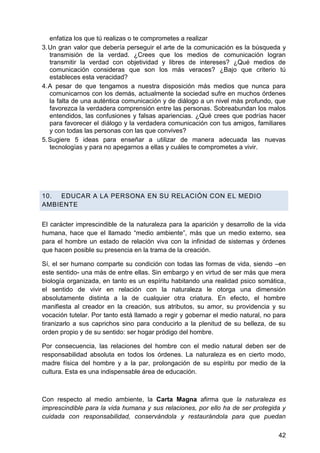 enfatiza los que tú realizas o te comprometes a realizar
3. Un gran valor que debería perseguir el arte de la comunicación es la búsqueda y
transmisión de la verdad. ¿Crees que los medios de comunicación logran
transmitir la verdad con objetividad y libres de intereses? ¿Qué medios de
comunicación consideras que son los más veraces? ¿Bajo que criterio tú
estableces esta veracidad?
4. A pesar de que tengamos a nuestra disposición más medios que nunca para
comunicarnos con los demás, actualmente la sociedad sufre en muchos órdenes
la falta de una auténtica comunicación y de diálogo a un nivel más profundo, que
favorezca la verdadera comprensión entre las personas. Sobreabundan los malos
entendidos, las confusiones y falsas apariencias. ¿Qué crees que podrías hacer
para favorecer el diálogo y la verdadera comunicación con tus amigos, familiares
y con todas las personas con las que convives?
5. Sugiere 5 ideas para enseñar a utilizar de manera adecuada las nuevas
tecnologías y para no apegarnos a ellas y cuáles te comprometes a vivir.
10. EDUCAR A LA PERSONA EN SU RELACIÓN CON EL MEDIO
AMBIENTE
El carácter imprescindible de la naturaleza para la aparición y desarrollo de la vida
humana, hace que el llamado ―medio ambiente‖, más que un medio externo, sea
para el hombre un estado de relación viva con la infinidad de sistemas y órdenes
que hacen posible su presencia en la trama de la creación.
Sí, el ser humano comparte su condición con todas las formas de vida, siendo –en
este sentido- una más de entre ellas. Sin embargo y en virtud de ser más que mera
biología organizada, en tanto es un espíritu habitando una realidad psico somática,
el sentido de vivir en relación con la naturaleza le otorga una dimensión
absolutamente distinta a la de cualquier otra criatura. En efecto, el hombre
manifiesta al creador en la creación, sus atributos, su amor, su providencia y su
vocación tutelar. Por tanto está llamado a regir y gobernar el medio natural, no para
tiranizarlo a sus caprichos sino para conducirlo a la plenitud de su belleza, de su
orden propio y de su sentido: ser hogar pródigo del hombre.
Por consecuencia, las relaciones del hombre con el medio natural deben ser de
responsabilidad absoluta en todos los órdenes. La naturaleza es en cierto modo,
madre física del hombre y a la par, prolongación de su espíritu por medio de la
cultura. Esta es una indispensable área de educación.
Con respecto al medio ambiente, la Carta Magna afirma que la naturaleza es
imprescindible para la vida humana y sus relaciones, por ello ha de ser protegida y
cuidada con responsabilidad, conservándola y restaurándola para que puedan
42